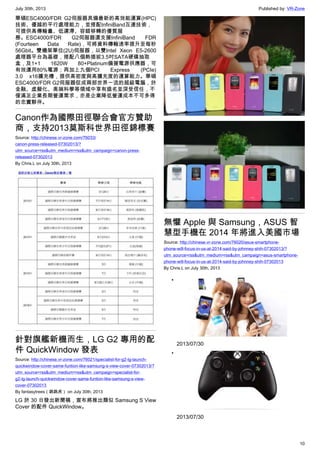 July 30th, 2013 Published by: VR-Zone
10
華碩ESC4000/FDR G2伺服器具備最新的高效能運算(HPC)
技術、優越的平行處理能力，並搭配InfiniBand互連技術，
可提供高傳輸量、低遲滯、容錯移轉的優質服
務。ESC4000/FDR G2伺服器還支援InfiniBand FDR
(Fourteen Data Rate)，可將資料傳輸速率提升至每秒
56Gbit。雙機架單位(2U)伺服器，以雙Intel Xeon E5-2600
處理器平台為基礎，搭配八個熱插拔3.5吋SATA硬碟抽取
盒，及1+1 1620W 80+Platinum備援電源供應器，可
有效運用80%電源；再加上九個PCI Express (PCIe)
3.0 x16擴充槽，提供高密度與高擴充度的運算能力。華碩
ESC4000/FDR G2伺服器促成兩部世界一流的超級電腦，於
金融、虛擬化、高端科學等領域中享有盛名並深受信任，不
僅滿足企業長期營運需求，亦是企業降低營運成本不可多得
的忠實夥伴。
Canon作為國際田徑聯合會官方贊助
商，支持2013莫斯科世界田徑錦標賽
Source: http://chinese.vr-zone.com/76033/
canon-press-released-07302013/?
utm_source=rss&utm_medium=rss&utm_campaign=canon-press-
released-07302013
By Chris.L on July 30th, 2013
針對旗艦新機而生，LG G2 專用的配
件 QuickWindow 發表
Source: http://chinese.vr-zone.com/76021/specialist-for-g2-lg-launch-
quickwindow-cover-same-funtion-like-samsung-s-view-cover-07302013/?
utm_source=rss&utm_medium=rss&utm_campaign=specialist-for-
g2-lg-launch-quickwindow-cover-same-funtion-like-samsung-s-view-
cover-07302013
By fantasytrees（跳跳虎） on July 30th, 2013
LG 於 30 日發出新聞稿，宣布將推出類似 Samsung S View
Cover 的配件 QuickWindow。
無懼 Apple 與 Samsung，ASUS 智
慧型手機在 2014 年將進入美國市場
Source: http://chinese.vr-zone.com/76020/asus-smartphone-
phone-will-focus-in-us-at-2014-said-by-johnney-shih-07302013/?
utm_source=rss&utm_medium=rss&utm_campaign=asus-smartphone-
phone-will-focus-in-us-at-2014-said-by-johnney-shih-07302013
By Chris.L on July 30th, 2013
•
2013/07/30
•
2013/07/30
 