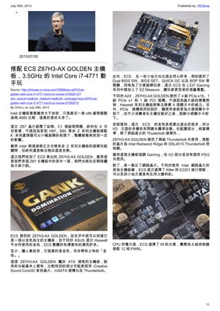 July 30th, 2013 Published by: VR-Zone
11
•
2013/07/30
搭配 ECS Z87H3-AX GOLDEN 主機
板，3.5GHz 的 Intel Core i7-4771 動
手玩
Source: http://chinese.vr-zone.com/75968/ecs-z87h3-ax-
golden-with-core-i7-4771-hand-on-review-07292013/?
utm_source=rss&utm_medium=rss&utm_campaign=ecs-z87h3-ax-
golden-with-core-i7-4771-hand-on-review-07292013
By Chris.L on July 29th, 2013
Intel 主機板買氣雖然大不如前，只是跟另一家 x86 處理器製
造商 AMD 比較，這真的是好太多了。
這次 Z87 晶片經歷了延期、C1 瑕疵等問題，終於在 6 月
份登場，不過因為受到 H87、B85 等非 Z 系列主機板搭配
K 系列處理器可以小幅超頻的前提下，整體銷售將受到一定
的影響。
雖然 Intel 將透過修正方式將各非 Z 系列主機板的超頻功能
關閉，但終究還是無法挽回這波劣勢。
這次我們收到了 ECS 寄出的 Z87H3-AX GOLDEN，當然這
是我們多張 Z87 主機板中的其中一張，我們也將在近期陸續
為大家介紹。
ECS 提供的 Z87H3-AX GOLDEN，從名字中就可以知道它
是一張以金色為主的主機板，但不同於 ASUS 這次 Haswell
平台所使用的金色，ECS 整體的色澤要來的漂亮許多。
至少，讓人看起來，它就真的是金色，而非帶有土味的「金
色」。
這張 Z87H3-AX GOLDEN 屬於 ATX 規格的主機板，該
有的功能基本上都有，比較特別的部分可能是採用 Creative
Sound Core3D 音效晶片、mSATA 插槽以及 Thunderbolt。
此外，ECS 在一些小地方也比過去用心許多，例如提供了
Dual BIOS SW、BIOS SET、QUICK OC 以及 BOP SW 等
開關，同時為了方便超頻玩家，這次 ECS 在 L337 Gaming
系列中都加入了 EZ Measure，讓玩家更容易的測量電壓。
不同於 A2X，Z87H3-AX GOLDEN 提供了 4 組 PCIe x16、1
組 PCIe x1 和 1 組 PCI 插槽。不過因為晶片組的頻寬限
制，Haswell 系列主機板將無法發揮 4 張顯示卡的威力。另
外，PCIe 插槽採用的設計，讓使用者能更為方便將顯示卡
卸下，但不少消費者在主機安裝好之後，就鮮少將顯示卡卸
下。
前面提到，這次 ECS 的金色表現要比過去好很多，所以
I/O 方面的多種色系問題也獲得改善。在配置部分，相當標
準，除了那組直立的 Thuderbolt 接頭外…
Z87H3-AX GOLDEN 提供了兩組 Thunderbolt 共使用，搭配
的晶片為 Intel Redwood Ridge 的 DSL4510 Thunderbolt 控
制器。
雖然這張主機板強調 Gaming，但 I/O 部分並沒有提供 PS/2
共使用。
對了，差一點忘了網路晶片。不同於使用 Intel 網路晶片的
其他主機板廠，ECS 這次選擇了 Killer 的 E2201 進行搭配，
可以見到小地方還是有在用力撒料的。
CPU 供電方面，ECS 選擇了 IR 的方案，實際為 6 組控制器
搭配 12 相 PWM。
 