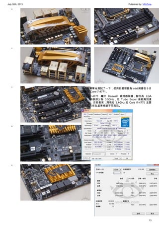 July 30th, 2013 Published by: VR-Zone
13
•
•
•
•
•
•
•
我們很簡單地測試了一下，使用的處理器為 Intel 將會在 9 月
份釋出 Core i7-4771。
Core i7-4771 屬於 Haswell 處理器架構，腳位為 LGA
1150，時脈部分為 3.5GHz，而 Turbo Boost 後能夠到達
3.9GHz。目前看來，與現行 3.4GHz 的 Core i7-4770 主要
差異就只有在基準時脈不同而已。
•
 