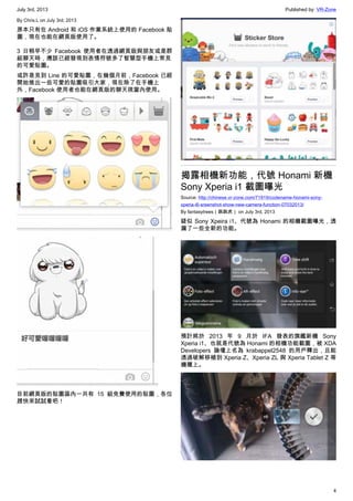 July 3rd, 2013 Published by: VR-Zone
4
By Chris.L on July 3rd, 2013
原本只有在 Android 和 iOS 作業系統上使用的 Facebook 貼
圖，現在也能在網頁版使用了。
3 日稍早不少 Facebook 使用者在透過網頁版與朋友或是群
組聊天時，應該已經發現到表情符號多了智慧型手機上常見
的可愛貼圖。
或許是見到 Line 的可愛貼圖，在幾個月前，Facebook 已經
開始推出一些可愛的貼圖吸引大家，現在除了在手機上
外，Facebook 使用者也能在網頁版的聊天視窗內使用。
目前網頁版的貼圖區內一共有 15 組免費使用的貼圖，各位
趕快來試試看吧！
揭露相機新功能，代號 Honami 新機
Sony Xperia i1 截圖曝光
Source: http://chinese.vr-zone.com/71919/codename-honami-sony-
xperia-i6-sreenshot-show-new-camera-function-07032013/
By fantasytrees（跳跳虎） on July 3rd, 2013
疑似 Sony Xpeira i1、代號為 Honami 的相機截圖曝光，透
漏了一些全新的功能。
預計將於 2013 年 9 月於 IFA 發表的旗艦新機 Sony
Xperia i1、也就是代號為 Honami 的相機功能截圖，被 XDA
Developers 論壇上名為 krabappel2548 的用戶釋出，且能
透過破解移植到 Xperia Z、Xperia ZL 與 Xperia Tablet Z 等
機種上。
 