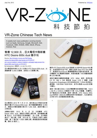 July 31st, 2013 Published by: VR-Zone
1
VR-Zone Chinese Tech News
A weekly tech news publication covering brands
such as Apple, Samsung, Google, Microsoft, Intel,
Facebook, AMD, NVIDIA, ARM, ASUS, iPhone,
Android, iPad
售價 12,900 元，亞太電信中階新機
HTC Desire 600c dual 動手玩
Source: http://chinese.vr-zone.com/76474/aptg-
version-htc-desire-600c-dual-hands-on-07312013/?
utm_source=rss&utm_medium=rss&utm_campaign=aptg-version-htc-
desire-600c-dual-hands-on-07312013
By fantasytrees（跳跳虎） on July 31st, 2013
亞太電信宣布將在 8 月 5 日推出 HTC Desire 600c dual，以
建議售價 12,900 元販售，並推出 0 元資費方案。
亞太電信在 2013 年 7 月 31 日，宣布推出以中階定位的智
慧型手機 HTC Desire 600c dual；該手機建議售價為 12,900
元，搭配亞太電信資費方案月付 1,250 元起，能將手機以 0
元帶回家。
消費者只要在 2013 年 8 月 25 日前購買 HTC
Desire 600c dual，搭配亞太電信上網方案，就有機會免費
看【2013 五月天諾亞方舟演唱會】；另一方面，亞太電信
推出了「微上網」方案，月付 66 元，可享前 6 個月上網吃
到飽、第 7 個月起 1.5GB 免費上網（需搭配語音快樂通資
費、綁約 30 個月）。
雖然 HTC Desire 600c dual 型號與 3G 版本的 Desire 600 類
似，但造型設計完全不同，機身正面有 New HTC One 的影
子，能透過 BoomSound 雙揚聲器帶來不錯的音效表現，該
手機擁有 160 萬畫素前鏡頭，背面則配置了 800 萬畫素鏡頭
與 LED 補光燈。
這款手機與中國電信客製機 HTC 609d 相同，採用的是
4.5 吋、960 x 540 解析度 Super LCD 2 螢幕，內建
Qualcomm Snapdragon 200 MSM8625Q ,1.2GHz 的四核心
處理器、1GB RAM / 8GB ROM，並可以透過 microSD 記憶
卡擴充。
這是一款支援 CDMA + GSM 雙模雙待的智慧型手機，134.9
x 66.78 x 9.55mm 的機身尺寸與 127g 的重量，在攜帶上
也不會造成太大的負擔；值得一提的是，HTC Desire 600c
dual 採用的 1,860mAh 鋰電池採用可更換設計，也支援現在
正夯的 NFC 近距離通訊感應功能。
•
 