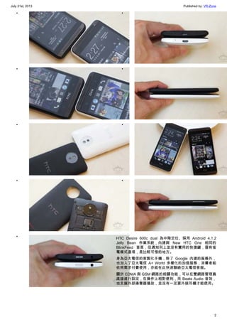 July 31st, 2013 Published by: VR-Zone
2
•
•
•
•
•
•
•
•
•
HTC Desire 600c dual 為中階定位、採用 Android 4.1.2
Jelly Bean 作業系統，內建與 New HTC One 相同的
BlinkFeed 首頁，但通知列上並沒有實用的快捷鍵，僅有省
電模式選項，是比較可惜的地方。
身為亞太電信的客製化手機，除了 Google 內建的服務外，
也加入了亞太電信 A+ World 多樣化的加值服務，消費者能
依照需求付費使用，亦能在此快速聯絡亞太電信客服。
關於 CDMA 與 GSM 網路的相關功能，可以在雙網路管理員
直接進行設定，在操作上相對便利，而 Beats Audio 音效，
也支援外部揚聲器播放，並沒有一定要外接耳機才能使用。
 