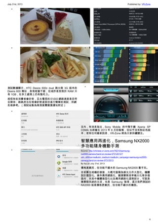 July 31st, 2013 Published by: VR-Zone
4
•
•
測試數據顯示，HTC Desire 600c dual 跑分與 3G 版本的
Desire 600 類似，表現相當不錯，但或許是受限於 RAM 只
有 1GB，在多工處理上仍有點吃力。
相信有些消費者會好奇，亞太電信的 EVDO 網路速度是否符
合期待；跳跳虎也在現場針對這部份進行簡單的測試，供網
友做參考。（測試地點為南港展覽館捷運站附近）
•
•
•
•
•
另外，有消息指出，Sony Mobile 的中階手機 Xperia SP
CDMA 也將會在 2013 年 8 月初販售，但似乎沒有粉紅色版
本；若有任何最新訊息，VR-Zone 將為大家持續關注。
智慧應用再進化，Samsung NX2000
多功能隨身機動手測
Source: http://chinese.vr-zone.com/76210/samsung-
nx2000-camera-hand-on-review-07312013/?
utm_source=rss&utm_medium=rss&utm_campaign=samsung-nx2000-
camera-hand-on-review-07312013
By fox on July 31st, 2013
價格更親民，但功能不縮水的 Samsung NX2000 動手玩。
目前數位相機的發展，大概可區隔為感光元件大型化、機體
設計微型化、操作應用網路化、鏡頭變焦倍率極大化等多個
面向，而其中機體微型化以及應用網路化這兩部分，可說是
微單眼系統的主流，也是 Samsung 強項，這次我們測試的
NX2000 就是價格更親民，但功能不縮水的機型。
 