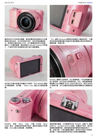 July 31st, 2013 Published by: VR-Zone
5
廠商送到手中的是粉色機種，當然直覺就是相當適合女性攝
影愛好者的色彩，且手把的設計很好，我在評測拍攝過程
中，經常單手握持在路上行走，也不會覺得有滑手的危險。
機背 3.7 吋觸控螢幕，雖然相較於 GALAXY Camera 而言算
小，不過這可是目前微單眼系統中最大螢幕機種。
由於將大多數功能都改用觸控方式操作，所以 NX2000 機頂
只有電源撥桿、快門鍵、「Direct Link」鍵以及功能操控轉
盤。
NX2000 透過 Micro USB 充電，也支援 Micro
HDMI 輸出，從機身這角度還可看到，機背的按鍵也只有錄
影鍵、Home 鍵以及播放鍵，相當簡單。
「iFn」鍵是 Samsung 微單眼系統鏡頭上獨創的設計，可讓
使用者透過這顆按鍵立刻啟用多個攸關曝光與色彩準確性的
調整參數，相當方便。
NX2000 機體未內建閃燈，所以搭載熱靴，可外接隨機附搭
的小型閃燈，也可外接大型閃燈系統，另外，這款微單眼機
種搭載 2030 萬畫素 APS-C CMOS 感光元件，採用 DRIMe
IV 影像引擎，所以拍攝到的影像品質都明顯較前代機種更進
步。
連接閃燈並開啟，以及鏡頭伸出的 NX2000，這顆 Kit 鏡頭
沿用已久，20-50mm f3.5-5.6 規格，其實並不特別，甚至從
涵蓋焦段範圍來說，廣角端與望遠端都較其他競品略少一
截，有點可惜，不過在實際拍攝時，使用者只要自己稍稍前
後移動一下腳步就能順利取得自己想要的構圖範圍。
 