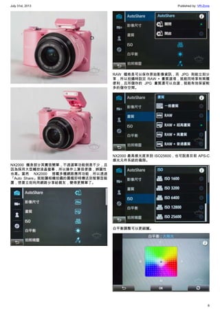 July 31st, 2013 Published by: VR-Zone
6
NX2000 機身部分其實很簡單，不過選單功能倒是不少，且
因為採用大型觸控液晶螢幕，所以操作上算很便捷，辨識性
也高。當然 NX2000 搭載多種網路應用功能，所以透過
「Auto Share」就能讓相機拍攝的圖檔即時傳送到智慧型裝
置，想要立刻利用網路分享給親友，變得更簡單了。
RAW 檔格是可以保存原始影像資訊，而 JPG 則能立刻分
享，所以拍攝時設定 RAW + 畫質選項，就能同時享有兩種
便利，且所儲存的 JPG 畫質還可以自選，就能有效保留較
多的儲存空間。
NX2000 最高感光度來到 ISO25600，也可說是目前 APS-C
感光元件系統的極限。
白平衡調整可以更細膩。
 