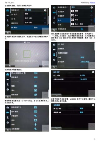 July 31st, 2013 Published by: VR-Zone
8
手動對焦啟動，可設定影像放大比率。
想要獲得更基準的對焦結果，使用者可以自行調整對焦框尺
寸。
拍照相關其他參數設定。
動態錄影最高畫質為 Full HD 1080p，並可以選擇影像淡入
淡出的效果。
感光度調整在拍攝過程中是相當重要的事情，我們選擇以
「一步階」方式調校，減少轉盤轉動的距離，另外自動感光
度的最高 ISO 設定也可以使用者手動調整，最高 ISO 到
3200。
針對不同使用者的習慣，NX2000 提供不少選項，讓你可以
輕鬆快速地進行拍攝。
 