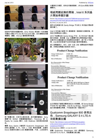 July 3rd, 2013 Published by: VR-Zone
5
從該用戶提供的截圖來看，Sony Mobile 將為新一代的旗艦
手機加入類似 HTC Zoe 的 Time shift 功能，並支援酷炫的擴
增實境、濾鏡、Info-eye 圖像搜尋等配置。
除了軟體方面，目前可以確定的是，該手機將會融合 Sony
集團下的 BIONZ 移動圖像處理晶片、Triluminos 與 X-
Reality for mobile 顯示，以及 Walkman 音效等技術的產
品。
傳聞 Sony Xperia i1會採用 Qualcomm Snapdragon 800
四核心處理器，5 吋、1920 x 1080 解析度螢幕，並擁有
Xenon 氙氣閃光燈的 2,000 萬畫素相機；不過，上述消息均
未獲得官方確認，若有任何最新動態，VR-Zone 將為大家持
續關注。
瑕疵問題延燒的開端，Intel 6 系列晶
片開始停產計劃
Source: http://chinese.vr-zone.com/71906/intel-announced-product-
discontinue-for-h67-hm67-q65-and-z68-chipset-07032013/
By Chris.L on July 3rd, 2013
當年出包相當大的 Sandy Bridge 平台的 6 系列晶片開始停
產計劃了。
Intel 6 系列晶片組對 PC 產業算是一個相當大的轉折點，而
現在它將開始走入歷史。
2010 年底釋出的 Sandy Bridge 平台，在 P67/H67 惹出相
當大的風波，甚至讓 Intel 在農曆年前公開承認晶片瑕疵，
並要求各主機板廠在全球展開回收的動作，過了快 3 年的時
間，Intel 終於針對這平台的系列晶片發佈停產通知。
桌上型電腦部分，H67、Q65 以及 Z68 都開始宣布停產計
劃，而筆記型電腦方面則是 HM67。
此次停產並不會對消費者造成太大的影響。從 Sandy Bridge
平台的 P67 晶片開始，Intel 在 Ivy Bridge、Haswell 平台的
晶片都相繼傳出問題，不知這是否是一個詛咒呢？
Qualcomm Snapdragon 800 表現出
色，Samsung GALAXY S 4 LTE-A
效能數據出爐
Source: http://chinese.vr-zone.com/71870/samsung-galaxy-
s4-lte-a-bench-show-qualcomm-snapdragon-800-is-nice-for-
smartphone-07032013/
By fantasytrees（跳跳虎） on July 3rd, 2013
搭載 Qualcomm Snapdragon 800 處理器的 Samsung
GALAXY S 4 LTE-A，效能數據已經出爐。
 