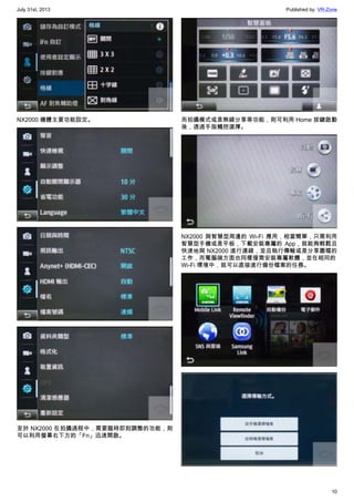 July 31st, 2013 Published by: VR-Zone
10
NX2000 機體主要功能設定。
至於 NX2000 在拍攝過程中，需要臨時即刻調整的功能，則
可以利用螢幕右下方的「Fn」迅速開啟。
而拍攝模式或是無線分享等功能，則可利用 Home 按鍵啟動
後，透過手指觸控選擇。
NX2000 與智慧型周邊的 Wi-Fi 應用，相當簡單，只需利用
智慧型手機或是平板，下載安裝專屬的 App，就能夠輕鬆且
快速地與 NX2000 進行連線，並且執行傳輸或是分享圖檔的
工作，而電腦端方面也同樣僅需安裝專屬軟體，並在相同的
Wi-Fi 環境中，就可以直接進行備份檔案的任務。
 