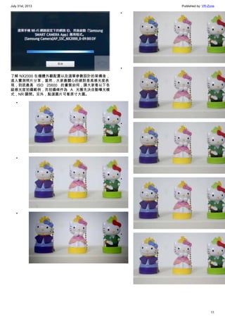 July 31st, 2013 Published by: VR-Zone
11
了解 NX2000 在機體外觀配置以及選單參數設計的架構後，
進入實測照片分享，當然，大家最關心的絕對是高感光度表
現，到底最高 ISO 25600 的畫質如何，請大家看以下各
級感光度拍攝範例，而拍攝條件為 A 光圈先決自動曝光模
式，NR 關閉。另外，點選圖片可看原寸大圖。
•
•
•
•
•
•
•
•
 