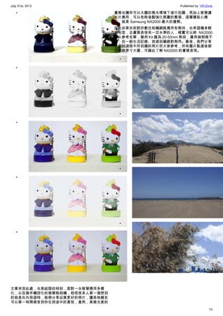 July 31st, 2013 Published by: VR-Zone
13
•
•
•
•
•
文章來到此處，也是結語的時刻，面對一台智慧應用多樣
化，以及操作觸控化的微單眼相機，相信很多人第一個想到
的就是在外旅遊時，能夠分享品質更好的照片，讓其他親友
可以第一時間感受到你在旅途中的喜悅，當然，高感光度的
畫質也讓你可以大膽的微光環境下進行拍攝，再加上智慧濾
光片應用，可以免除後製強化氛圍的繁瑣，這種種貼心應
用，就是 Samsung NX2000 最大的優勢。
因此如果目前對於數位相機網路應用有期待，也希望機身輕
巧有型，且畫質表現有一定水準的人，確實可以將 NX2000
列入參考名單，雖然 Kit 鏡為 20-50mm 焦段，廣角端稍微不
足，但一般生活記錄、旅遊拍攝絕對夠用。最後，我們分享
了測試過程中所拍攝的照片供大家參考，所有圖片點選後都
可開啟原寸大圖，可藉此了解 NX2000 的畫質表現。
•
•
•
•
 