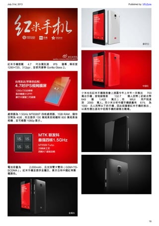 July 31st, 2013 Published by: VR-Zone
16
紅米手機搭載 4.7 吋台灣友達 IPS 螢幕，解析度
1280×720、312ppi，並使用康寧 Gorilla Glass 2。
處理器為 1.5GHz MT6589T 四核處理器、1GB RAM，儲存
空間為 4GB，而且提供 130 萬相素前相機和 800 萬相素後
相機，並可錄製 1080p 影片。
電池容量為 2,000mAh，且支持雙卡雙待（GSM+TD-
SCDMA）。紅米手機並提供金屬灰、象牙白和中國紅等數
種顏色。
小米也在紅米手機發表會上透露今年上半年一共售出 703
萬台手機，含稅銷售客 132.7 億人民幣（約新台幣
649 億 1,400 萬元），而 MIUI 用戶則達
到 2000 萬人。而小米分析中國手機銷量有 61% 為
1000 元人民幣以下的手機，因此欲藉著紅米手機的推出，
以高性價比進攻中低階手機的銷售主戰場。
 