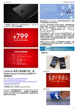 July 31st, 2013 Published by: VR-Zone
17
小米售價為人民幣 799 元（約新台幣 3909 元），於 8 月 12
日正式上市，並從今天開始預購。
Facebook 搶食行動遊戲大餅，推
Mobile Games Publishing 扶持中小
型開發商
Source: http://chinese.vr-zone.com/59742/facebook-
boots-up-mobile-games-publishing-07312013/?
utm_source=rss&utm_medium=rss&utm_campaign=facebook-boots-up-
mobile-games-publishing-07312013
By Christine.T on July 31st, 2013
行動遊戲的大餅，終於讓 Facebook 出手分食。
Facebook 甫於美國當地時間 30 日公開 Mobile Games
Publishing（行動遊戲發佈平台），狹帶超過 8 億遊戲月活
躍人數，專司扶持中小型的行動遊戲開發者，要讓他們的遊
戲更容易在世界發聲。
雖然是發佈平台，Facebook 扮演角色單純的發佈者，透過
不同頻道宣傳合作夥伴的遊戲。
Facebook 同時表明會以自家用戶為基底，協助開發者找到
目標用戶族群，另提供分析工具與專業諮詢等。目前已經開
放申請，主要平台分類計有 iPhone、iPad、Android 手
機、Android 平板及其他等五種，可在 Facebook
Developers 網站進行登入。
針對平台營收部分，雖然 Facebook 這次沒有詳述內容，但
日前曾有知情人士透露，Facebook 可能會採用拆帳方式跟
開發商共享其廣告營收；可以確定是該平台會不同於開發商
必須向平台商支付上架費與宣傳行銷費的傳統，這點對於中
小型遊戲商而言不無小補。
現階段 Facebook 已經與 10 家開發商建立合作關係，初期
上架遊戲類型將包括角色扮演牌卡遊戲、社群博奕遊戲、海
盜主題的戰略遊戲等。
:: 相關文章 ::
•
2013/07/31
•
2013/07/31
•
 