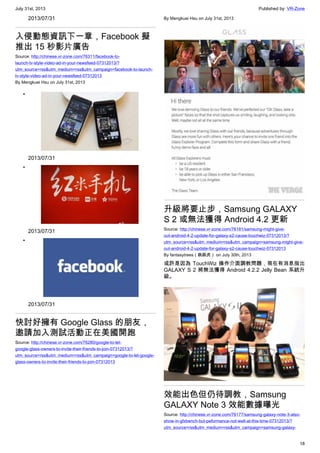 July 31st, 2013 Published by: VR-Zone
18
2013/07/31
入侵動態資訊下一章，Facebook 擬
推出 15 秒影片廣告
Source: http://chinese.vr-zone.com/76311/facebook-to-
launch-tv-style-video-ad-in-your-newsfeed-07312013/?
utm_source=rss&utm_medium=rss&utm_campaign=facebook-to-launch-
tv-style-video-ad-in-your-newsfeed-07312013
By Mengkuei Hsu on July 31st, 2013
•
2013/07/31
•
2013/07/31
•
2013/07/31
快討好擁有 Google Glass 的朋友，
邀請加入測試活動正在美國開跑
Source: http://chinese.vr-zone.com/76280/google-to-let-
google-glass-owners-to-invite-their-friends-to-join-07312013/?
utm_source=rss&utm_medium=rss&utm_campaign=google-to-let-google-
glass-owners-to-invite-their-friends-to-join-07312013
By Mengkuei Hsu on July 31st, 2013
升級將要止步，Samsung GALAXY
S 2 或無法獲得 Android 4.2 更新
Source: http://chinese.vr-zone.com/76181/samsung-might-give-
out-android-4-2-update-for-galaxy-s2-cause-touchwiz-07312013/?
utm_source=rss&utm_medium=rss&utm_campaign=samsung-might-give-
out-android-4-2-update-for-galaxy-s2-cause-touchwiz-07312013
By fantasytrees（跳跳虎） on July 30th, 2013
或許是因為 TouchWiz 操作介面調教問題，現在有消息指出
GALAXY S 2 將無法獲得 Android 4.2.2 Jelly Bean 系統升
級。
效能出色但仍待調教，Samsung
GALAXY Note 3 效能數據曝光
Source: http://chinese.vr-zone.com/76177/samsung-galaxy-note-3-also-
show-in-gfxbench-but-peformance-not-well-at-this-time-07312013/?
utm_source=rss&utm_medium=rss&utm_campaign=samsung-galaxy-
 