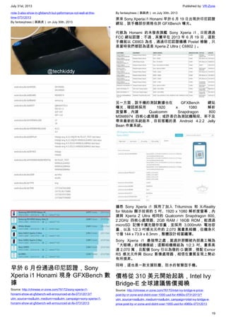 July 31st, 2013 Published by: VR-Zone
19
note-3-also-show-in-gfxbench-but-peformance-not-well-at-this-
time-07312013
By fantasytrees（跳跳虎） on July 30th, 2013
早於 6 月份通過印尼認證，Sony
Xperia i1 Honami 現身 GFXBench 數
據
Source: http://chinese.vr-zone.com/76172/sony-xperia-i1-
honami-show-at-gfxbench-will-announced-at-ifa-07312013/?
utm_source=rss&utm_medium=rss&utm_campaign=sony-xperia-i1-
honami-show-at-gfxbench-will-announced-at-ifa-07312013
By fantasytrees（跳跳虎） on July 30th, 2013
原來 Sony Xperia i1 Honami 早於 6 月 19 日出現於印尼認證
網站，該手機部份規格也於 GFXBench 曝光。
代號為 Honami 的未發表旗艦 Sony Xperia i1，日前通過
FCC 網站認證；不過，其實早在 2013 年 6 月 19 日，這款
手機就以 C6903 為名，通過印尼認證機構 Postel 檢驗，只
是當時我們都認為這是 Xperia Z Ultra（C6802）。
另一方面，該手機的測試數據也在 GFXBench 網站
曝光，確認將採用 1920 x 1080 解析
度螢幕，內建 Qualcomm Snapdragon 800
MSM8974 四核心處理器；或許是仍為測試機階段、來不及
帶來最新的系統版本，目前搭載的是 Android 4.2.2 Jelly
Bean 作業系統。
據悉 Sony Xperia i1 採用了加入 Triluminos 和 X-Reality
for Mobile 顯示技術的 5 吋、1920 x 1080 解析度螢幕，內
建與 Xperia Z Ultra 相同的 Qualcomm Snapdragon 800,
2.2GHz 四核心處理器、2GB RAM / 16GB ROM，能透過
microSD 記憶卡擴充儲存容量，並採用 3,000mAh 電池容
量，以及 1/2.3 吋感光元件的 2,070 萬畫素相機，但機身尺
寸僅 144 x 73.9 x 8.3mm，整體設計相當纖薄。
Sony Xperia i1 最強悍之處，莫過於那顆被內部員工稱為
「大眼睛」的相機模組；這顆相機模組為 1/2.3 吋、畫素高
達 2,070 萬，且配備 Sony 引以為傲的 G 鏡頭，搭配 Exmor
RS 感光元件與 Bionz 影像處理器，相信在畫質呈現上勢必
有所提昇。
同時，這也是一款支援防塵、防水的智慧型手機。
價格從 310 美元開始起跳，Intel Ivy
Bridge-E 全球建議售價揭曉
Source: http://chinese.vr-zone.com/76170/intel-ivy-bridge-e-price-
post-by-vr-zone-and-didnt-over-1000-usd-for-4960x-07312013/?
utm_source=rss&utm_medium=rss&utm_campaign=intel-ivy-bridge-e-
price-post-by-vr-zone-and-didnt-over-1000-usd-for-4960x-07312013
 