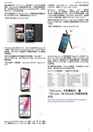 July 1st, 2013 Published by: VR-Zone
3
雖然韓國版本在 2013 年 4 月的更新中，加入的包括智慧
暫停、Dual Camera 及錄影暫停等功能，已經確定會降臨台
灣，但系統部份仍為 Android 4.1.2 Jelly Bean 版本，尚無法
得知 LG 下一步的更新計劃。
至於台灣銷售的 LG Optimus G Pro，記憶體容量由韓國版本
的 32GB 降為 16GB，建議售價則為 20,900 元。
【四核中階手機- HTC Desire 600】
HTC Desire 600 採用 4.5 吋、960 x 540 解析度 Super LCD
2 螢幕，內建 Qualcomm Snapdragon 200, 1.2GHz 四核心
處理器、1GB RAM，並配備800 萬畫素相機與 160 萬畫素
前置鏡頭。
這款中階新機雖然沒有旗艦般的規格配置，但也內建了
Sense 5 操作介面，以及 BlinkFeed 首頁、BoomSound 音
響等配置。
【超大螢幕、中階配置 – Samsung GALAXY Mega 6.3 /
5.8】
Samsung GALAXY Mega 6.3 擁有 LTE 與 3G 雙版
本，搭載的是 6.3 吋 PLS HD 螢幕，內建 1.7GHz 雙核
心處理器、1.5GB RAM、8 / 16GB ROM，電池容量高達
3,200mAh，機身尺寸 167.6 × 88 × 7.9mm。
Samsung GALAXY Mega 5.8 型號則
是 GT-I9152，除了螢幕較小、規格也比較低，擁有雙卡雙
待功能；硬體採用的是 5.8 吋、960 x 540 解析度螢幕，內建
1.4GHz 雙核心處理器與 1.5GB RAM / 8GB ROM，並配備
2,600mAh 電池容量，機身尺寸為 164 × 83.8 × 9.7mm。
這兩款手機均採用 Android 4.2 Jelly Bean 作業系統，搭配
Nature UX 操作介面，主鏡頭及前置鏡頭畫素分別為 800 及
190 萬。
【雙卡手機規格進化 – GSmart Maya M1 v2】
GSmart Maya M1 v2 規格配置與 Maya M1 大致相同，採
用 4.5 吋、960 x 540 解析度螢幕，內建 1GB RAM / 4GB
ROM，搭配 800 萬畫素與 200 萬畫素雙相機，但處理器從
聯發科 MT6577, 1GHz 晶片，升級為 MT6589, 1.2GHz 四核
心處理器。
該手機配備可更換的 1,700mAh 鋰電池，也能透過 microSD
記憶卡，擴充最大達 32GB 的儲存空間。
2013 年 7 月新機資訊：（點圖可放大看原圖）
「WiiU.com」申訴遭駁回，續
「Wii.com」後 Nintendo 爭網域再度
失利
Source: http://chinese.vr-zone.com/71423/nintendo-loses-dispute-over-
wiiu-com-domain-name-after-wii-com-07012013/
 