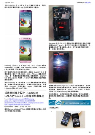 July 31st, 2013 Published by: VR-Zone
23
凡於 2013 年 8 月 1 日至 9 月 30 日購買的消費者，只要上
網登錄即可獲得市價 2,090 元的原廠電池充電組。
Samsung GALAXY S 4 採用 5 吋、1920 x 1080 解析度
Super AMOLED 螢幕，內建 Samsung Exynos , 1.6GHz 4 +
4 核心處理器，記憶體為 2GB RAM。
該手機採用的是輕巧的塑料設計，具備比 GALAXY S 3 更
薄的邊框；機身尺寸為 136.6 x 69.8 x 7.9mm，重量亦只有
130g，是一款薄便攜的智慧型手機；前置鏡頭與 GALAXY
S 3 相同，為 200 萬畫素，下方也同樣為實體首頁鍵與觸控
鍵搭配使用。
這是 Samsung 旗下首款搭載 1,300 萬畫素相機的智慧型手
機，具備獨立的圖形處理晶片，並擁有可開啟的背蓋，支援
透過 microSD 記憶卡擴充 64GB 的儲存容量，內建
2,600mAh 電池也可以自行更換。
採用塑料機身設計，Samsung
GALAXY Note 3 工程機拆解圖曝光
Source: http://chinese.vr-zone.com/76149/samsung-
galaxy-note-3-engineer-model-tear-down-07302013/?
utm_source=rss&utm_medium=rss&utm_campaign=samsung-galaxy-
note-3-engineer-model-tear-down-07302013
By fantasytrees（跳跳虎） on July 30th, 2013
疑似 Samsung GALAXY Note 3 實機拆解圖片被釋出，但仍
為非市售版本的工程機。
Samsung 將於 IFA 2013 德國柏林消費電子展上發表的旗艦
新機 GALAXY Note 3，雖然官方尚未釋出任何相關資訊，但
實機圖片已經不斷在網路上曝光；稍早疑似該手機的拆解
圖，也被分享在微博上。
根據曝光的 Samsung GALAXY Note 3 拆解圖顯示，這款未
來旗艦所採用的是塑料機身材質，螢幕下方為橢圓形的實體
是首頁鍵，整體設計沿襲了 GALAXY S 4 的造型，正面的白
色貼紙下分別為 Samsung 商標與設備編號。
消息來源指出，由於這該產品仍為工程機、便於造型設計，
暫時採用的是膠水黏合，但實際市售版本將會透過螺絲固
定。
:: 相關文章 ::
•
 