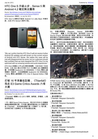 July 3rd, 2013 Published by: VR-Zone
8
HTC One S 升級止步，Sense 5 與
Android 4.2 確定無法獲得
Source: http://chinese.vr-zone.com/71862/htc-one-s-wont-get-
android-4-2-and-sense-5-confirm-by-htc-france-07022013/
By fantasytrees（跳跳虎） on July 3rd, 2013
HTC One S 將無法升級至 Android 4.2 Jelly Bean 作業系
統，以及 HTC Sense 5 操作介面。
“We can confirm that the HTC One S will not receive further
Android OS updates and will remain on the current version
of Android and HTC Sense. We realize this news will be
met with disappointment by some, but our customers should
feel confident that we have designed the HTC One S to be
optimized with our amazing camera and audio experiences.”
HTC One S 配備 4.3 吋 qHD 解析度螢幕、1GB RAM / 16GB
ROM、以及 BSI 感光元件與 F2.0 大光圈的 800 萬畫素相
機，共有搭載 Qualcomm S3 MSM8660, 1.7GHz 雙核心處
理器的一般版本，以及進階配備 Qualcomm S4 MSM8960,
1.5GHz 雙核心處理器的 HTC One S Special Edition 升級
款。
打破 16 年來最佳記錄，《Titanfall》
抱走 E3 Game Critics Awards 六項
大獎
Source: http://chinese.vr-zone.com/71850/titanfall-get-e3-game-critics-
awards-include-the-best-of-console-game-and-best-of-original-07022013/
By Christine.T on July 3rd, 2013
《Titanfall》確實在 E3 2013 期間，詢問度、評價度、人氣
度都相當高。
一年一度的 Game Critics Awards，再次於今年的 E3 遊戲展
落幕後揭曉得獎名單，今年最大贏家想當然是 EA 話題性作
品《Titanfall》，然而這款遊戲不僅一口氣拿下 6 項大獎，
也同時打破了主辦單位 16 年來的歷史紀錄。
EA 和獨立開發商 Respawn Games 首度合體的
《Titanfall》，醞釀 3 年才得以問世，該作使用 Valve 的
Source Engine 強化版本進行開發，描述近未來世界裡，玩
家扮演的士兵要與其他隊友一起對抗敵方勢力，作為駕駛員
的玩家可選擇單兵或駕駛機甲作戰。
基本上，該作早在提名階段就備受各方看好，現在則是順利
地繼獲得 6 項提名後，全數抱回獎項；總計有，最佳展覽作
品、最佳原創遊戲、最佳主機遊戲、最佳電腦遊戲、最佳動
作遊戲、最佳多人線上遊戲等。同時，發行商 EA 則因為
《Taitanfall》的空前勝利，加上其餘作品，總計拿下 8 座獎
項，算是本屆發行商的最大贏家。
今年的 Game Critics Awards 得獎名單揭曉，除了遊戲作品
以《Taitanfall》拿下最多獎項；以平台而論，總計有 11 款
PC 平台遊戲、10 款 Xbox 360/Xbox One 遊戲、4 款 PS4
遊戲以及 3 款 PS3 遊戲，其餘各有一款分別在 Wii U 和 PS
Vita 平台。拿下最佳硬體與周邊獎項的是頭戴式立體顯示器
的 Oculus Rift。
完整得獎名單如下：
。最佳展覽作品
《Titanfall》Respawn Games/EA
。最佳原創遊戲
《Titanfall》Respawn Games/EA
。最佳主機遊戲
《Titanfall》Respawn Games/EA
。最佳掌上型/行動手機遊戲
《撕紙小郵差》（Tearaway）Media Molecule/SCE
。最佳電腦遊戲
《Titanfall》Respawn Games/EA
。最佳硬體/周邊設備
「Oculus Rift」Oculus VR
。最佳動作遊戲
《Titanfall》Respawn Games/EA
。最佳動作/冒險遊戲
《看門狗》（Watch Dogs）Ubisoft Montreal/Ubisoft
 