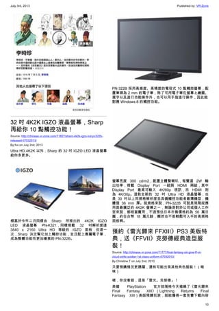 July 3rd, 2013 Published by: VR-Zone
10
32 吋 4K2K IGZO 液晶螢幕，Sharp
再給你 10 點觸控功能！
Source: http://chinese.vr-zone.com/71827/sharo-4k2k-igzo-lcd-pc322b-
released-07032013/
By fox on July 2nd, 2013
Ultra HD 4K2K 以外，Sharp 的 32 吋 IGZO LED 液晶螢幕
給你多更多。
植基於今年二月同樣由 Sharp 所推出的 4K2K IGZO
LED 液晶螢幕 PN-K321，同樣搭載 32 吋解析度達
3840 x 2160 Ultra HD 等級的 IGZO 面板，但這一
次，Sharp 決定幫它加上觸控功能，並且配上專屬電子筆，
成為整體功能性更加優異的 PN-322B。
PN-322B 採用高感度、高精度的電容式 10 點觸控螢幕，配
置筆頭為 2 mm 的電子筆，除了可用電子筆在螢幕上繪圖、
寫字以及進行功能操作外，也可以用手指進行操作，因此能
對應 Windows 8 的觸控功能。
螢幕亮度 300 cd/m2，配置立體聲喇叭，每聲道 2W 輸
出功率，搭載 Display Port 一組與 HDMI 兩組，其中
Display Port 最高可輸入 4K/60p 視訊，而 HDMI 則
為 4K/30p。這款全新的 32 吋 Ultra HD 液晶螢幕，也
是 30 吋以上同規格解析度並具備觸控功能者最薄機型，機
體僅 36 mm 厚。就規格來說，PN-322B 可說是現階段應
用面最廣泛的 4K2K 螢幕之一，無論是對於公司或個人工作
室來說，都相當實用，不過預估日本市售價格約為 56 萬日
圓，約合台幣 18 萬元餘，顯然也不是輕鬆可入手的高規格
面板啊。
預約《雷光歸來 FFXIII》PS3 美版特
典，送《FFVII》克勞德經典造型服
裝！
Source: http://chinese.vr-zone.com/71777/final-fantasy-xiii-give-ff-vii-
cloud-strife-soldier-1st-class-uniform-07032013/
By Christine.T on July 2nd, 2013
只要預購情況更踴躍，還有可能出現其他角色服裝！（啾
咪）
嗯，你沒看錯，這是「雷光。克勞德」！
美國 PlayStation 官方部落格今天揭曉了《雷光歸來
Final Fantasy XIII》（Lightning Returns Final
Fantasy XIII）美版預購玩家，就能獲得一套免費下載內容
 