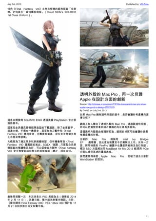 July 3rd, 2013 Published by: VR-Zone
11
特典《Final Fantasy VIII》主角克勞德的經典服裝「克勞
德。史特萊夫一級特種兵制服」（Cloud Strife’s SOLDIER
1st Class Uniform）。
消息由開發商 SQUARE ENIX 透過美國 PlayStation 官方部
落格宣布。
這套完全具備克勞德招牌造型的下載服裝，除了全套裝甲，
就連大劍、手環也一應俱全，甚至有收刀動作和《Final
Fantasy VII》勝利音效，完整度相當高，穿在女主角雷光身
上也是非常帥氣。
大概是為了滿足眾多玩家痴癡盼望，仍有機會等到《Final
Fantasy VII》重製版的推出，SQEX 強調，只要配合克勞
德服裝的預購情況良好，可以促使官方製作《Final Fantasy
VII》女主角愛莉絲和蒂法的造型服裝；總之，拭目以待。
最後再提醒一次，本次消息以 PS3 美版為主（發售日 2014
年 2 月 11 日），其餘日版、繁中版消息暫未確認。目前，
《雷光歸來 Final Fantasy XIII》PS3 / Xbox 360 預計在 11
月 21 日同步推出日文和繁中版。
透明外殼的 Mac Pro，再一次見證
Apple 在設計方面的創新
Source: http://chinese.vr-zone.com/71818/a-transparent-mac-pro-show-
apple-how-good-in-design-07022013/
By Chris.L on July 2nd, 2013
如果 Mac Pro 擁有透明外殼的版本，是否會讓你考慮轉向選
擇它呢？
網路上有人釋出了透明外殼的 Mac Pro，透過該透明外殼，
你可以更清楚的看到這台機器的內在是有多特殊。
這個透明外殼是由玻璃所打造，脆弱的材質可能會讓你放棄
考慮這樣的材質。
全新的 Mac Pro 將採用 Intel Ivy Bridge-
EP 處理器，因此這台裝置至今仍舊無法上市。另外一方
面，採用特規的 FirePro 繪圖卡也讓使用者無法自行升級；
預計 SSD 方面將如同 MacBook Air Mid 2013 般採用 PCIe
介面以提供高速的讀寫速度。
我們還是得承認，Apple Mac Pro 打破了過去大家對
WorkStation 的認知。
 