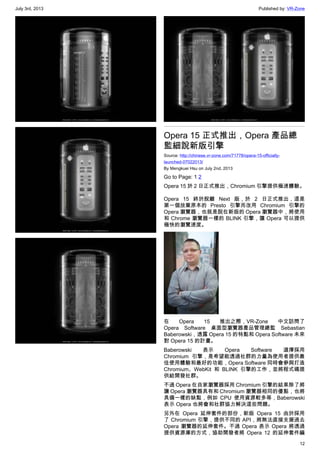 July 3rd, 2013 Published by: VR-Zone
12
Opera 15 正式推出，Opera 產品總
監細說新版引擎
Source: http://chinese.vr-zone.com/71778/opera-15-officially-
launched-07022013/
By Mengkuei Hsu on July 2nd, 2013
Go to Page: 1 2
Opera 15 於 2 日正式推出，Chromium 引擎提供極速體驗。
Opera 15 終於脫離 Next 版，於 2 日正式推出，這是
第一個放棄原本的 Presto 引擎而改用 Chromium 引擎的
Opera 瀏覽器，也就是說在新版的 Opera 瀏覽器中，將使用
和 Chrome 瀏覽器一樣的 BLINK 引擎，讓 Opera 可以提供
極快的瀏覽速度。
在 Opera 15 推出之際，VR-Zone 中文訪問了
Opera Software 桌面型瀏覽器產品管理總監 Sebastian
Baberowski，透露 Opera 15 的特點和 Opera Software 未來
對 Opera 15 的計畫。
Baberowski 表示 Opera Software 選擇採用
Chromium 引擎，是希望能透過社群的力量為使用者提供最
佳使用體驗和最好的功能，Opera Software 同時會參與打造
Chromium、WebKit 和 BLINK 引擎的工作，並將程式碼提
供給開發社群。
不過 Opera 在自家瀏覽器採用 Chromium 引擎的結果除了將
讓 Opera 瀏覽器具有和 Chromium 瀏覽器相同的優點，也將
具備一樣的缺點，例如 CPU 使用資源較多等，Baberowski
表示 Opera 也將會和社群協力解決這些問題。
另外在 Opera 延伸套件的部份，新版 Opera 15 由於採用
了 Chromium 引擎，提供不同的 API，將無法直接支援過去
Opera 瀏覽器的延伸套件。不過 Opera 表示 Opera 將透過
提供資源庫的方式，協助開發者將 Opera 12 的延伸套件編
 