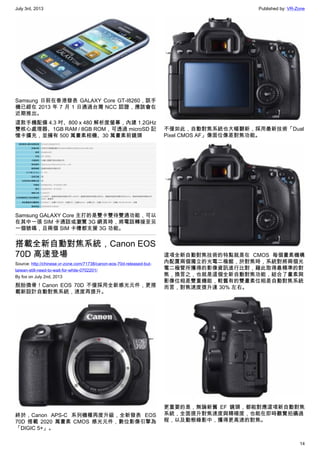 July 3rd, 2013 Published by: VR-Zone
14
Samsung 日前在香港發表 GALAXY Core GT-I8260，該手
機已經在 2013 年 7 月 1 日通過台灣 NCC 認證，應該會在
近期推出。
這款手機配備 4.3 吋、800 x 480 解析度螢幕，內建 1.2GHz
雙核心處理器、1GB RAM / 8GB ROM，可透過 microSD 記
憶卡擴充，並擁有 500 萬畫素相機、30 萬畫素前鏡頭
Samsung GALAXY Core 主打的是雙卡雙待雙通功能，可以
在其中一張 SIM 卡通話或瀏覽 3G 網頁時，將電話轉接至另
一個號碼，且兩個 SIM 卡槽都支援 3G 功能。
搭載全新自動對焦系統，Canon EOS
70D 高速登場
Source: http://chinese.vr-zone.com/71738/canon-eos-70d-released-but-
taiwan-still-need-to-wait-for-while-0702201/
By fox on July 2nd, 2013
脫胎換骨！Canon EOS 70D 不僅採用全新感光元件，更搭
載新設計自動對焦系統，速度再提升。
終於，Canon APS-C 系列機種再度升級，全新發表 EOS
70D 搭載 2020 萬畫素 CMOS 感光元件，數位影像引擎為
「DIGIC 5+」。
不僅如此，自動對焦系統也大幅翻新，採用最新技術「Dual
Pixel CMOS AF」像面位像差對焦功能。
這項全新自動對焦技術的特點就是在 CMOS 每個畫素機構
內配置兩個獨立的光電二極館，於對焦時，系統對將兩個光
電二極管所獲得的影像資訊進行比對，藉此取得最精準的對
焦，換言之，也就是這個全新自動對焦功能，結合了畫素與
影像位相差雙重機能，較舊有的雙畫素位相差自動對焦系統
而言，對焦速度提升達 30% 左右。
更重要的是，無論新舊 EF 鏡頭，都能對應這項新自動對焦
系統，全面提升對焦速度與精確度，也能在即時觀覽拍攝過
程，以及動態錄影中，獲得更高速的對焦。
 