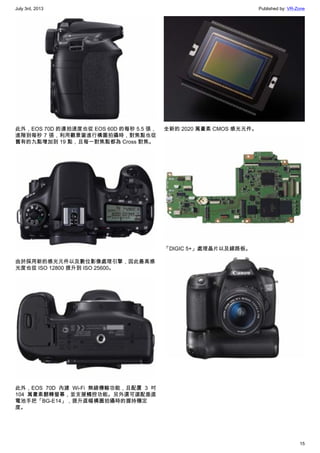 July 3rd, 2013 Published by: VR-Zone
15
此外，EOS 70D 的連拍速度也從 EOS 60D 的每秒 5.5 張，
進階到每秒 7 張，利用觀景窗進行構圖拍攝時，對焦點也從
舊有的九點增加到 19 點，且每一對焦點都為 Cross 對焦。
由於採用新的感光元件以及數位影像處理引擎，因此最高感
光度也從 ISO 12800 提升到 ISO 25600。
此外，EOS 70D 內建 Wi-Fi 無線傳輸功能，且配置 3 吋
104 萬畫素翻轉螢幕，並支援觸控功能。另外還可選配垂直
電池手把「BG-E14」，提升直幅構圖拍攝時的握持穩定
度。
全新的 2020 萬畫素 CMOS 感光元件。
「DIGIC 5+」處理晶片以及線路板。
 