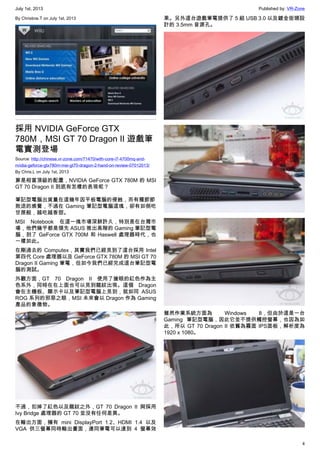 July 1st, 2013 Published by: VR-Zone
4
By Christine.T on July 1st, 2013
採用 NVIDIA GeForce GTX
780M，MSI GT 70 Dragon II 遊戲筆
電實測登場
Source: http://chinese.vr-zone.com/71470/with-core-i7-4700mq-and-
nvidia-geforce-gtx780m-msi-gt70-dragon-2-hand-on-review-07012013/
By Chris.L on July 1st, 2013
算是相當頂級的配置，NVIDIA GeForce GTX 780M 的 MSI
GT 70 Dragon II 到底有怎樣的表現呢？
筆記型電腦出貨量在這幾年因平板電腦的侵蝕，而有種節節
敗退的感覺，不過在 Gaming 筆記型電腦這塊，卻有如倒吃
甘蔗般，越吃越香甜。
MSI Notebook 在這一塊市場深耕許久，特別是在台灣市
場，他們幾乎都是領先 ASUS 推出高階的 Gaming 筆記型電
腦，到了 GeForce GTX 700M 和 Haswell 處理器時代，也
一樣如此。
在剛過去的 Computex，其實我們已經見到了這台採用 Intel
第四代 Core 處理器以及 GeForce GTX 780M 的 MSI GT 70
Dragon II Gaming 筆電，但如今我們已經完成這台筆記型電
腦的測試。
外觀方面，GT 70 Dragon II 使用了搶眼的紅色作為主
色系外，同時在在上面也可以見到龍紋出現。這個 Dragon
會在主機板、顯示卡以及筆記型電腦上見到，就如同 ASUS
ROG 系列的邪惡之眼，MSI 未來會以 Dragon 作為 Gaming
產品的象徵物。
不過，扣掉了紅色以及龍紋之外，GT 70 Dragon II 與採用
Ivy Bridge 處理器的 GT 70 並沒有任何差異。
在輸出方面，擁有 mini DisplayPort 1.2、HDMI 1.4 以及
VGA 供三螢幕同時輸出畫面，連同筆電可以達到 4 螢幕效
果。另外這台遊戲筆電提供了 5 組 USB 3.0 以及鍍金街頭設
計的 3.5mm 音源孔。
雖然作業系統方面為 Windows 8，但由於這是一台
Gaming 筆記型電腦，因此它並不提供觸控螢幕，也因為如
此，所以 GT 70 Dragon II 依舊為霧面 IPS面板，解析度為
1920 x 1080。
 
