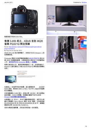 July 3rd, 2013 Published by: VR-Zone
16
裝配垂直手把的 EOS 70D。
售價 3,499 美元，ASUS 首款 4K2K
螢幕 PQ321Q 開放預購
Source: http://chinese.vr-zone.com/71734/asus-pq321q-pre-order-at-
amazon-07022013/
By Tony.Chiu on July 2nd, 2013
ASUS 4K LCD 終於要開賣了，而現在可以在 Amazon 上見
到預購頁面。
Computex 開展之前我們曾經報導過 ASUS PQ321Q 這台支
援 4K2K 的專業級螢幕，也曾經提到北美約在六月將會開始
上市；當時我們也在 Computex 會場上一睹實體。
時間已經來到七月，雖然時間稍微晚了一些，但我們看到了
Amazon 已經在網站上刊登 ASUS PQ321Q 開始接受預購的
消息。
在規格上一如我們早前所報導，這台螢幕採用 SHARP
IGZO 面板、解析度 3840 x 2160（140 PPI）為此系列螢幕
的主要賣點。
目前預購價為 3,499 美元，約新台幣 105,053，即日起開始
接受預購，16日正式開賣。有興趣的讀者不妨可以前往
Amazon 頁面閱覽相關預購資訊。
如果覺得 32 吋太小，而且不喜歡這樣的設計，或許可以考
慮今天開賣的 Sony Bravia 兩款 4K2K 電視，分別是型號
KD-55X9000A 的 55 吋和 KD-65X9000A 的 66 吋，建議售
價是新台幣 149,900 和 219,900 元。
至於台灣是否會開賣，目前並沒有更進一步的資訊。
 