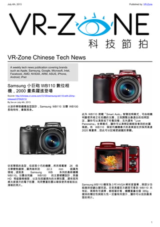 July 4th, 2013 Published by: VR-Zone
1
VR-Zone Chinese Tech News
A weekly tech news publication covering brands
such as Apple, Samsung, Google, Microsoft, Intel,
Facebook, AMD, NVIDIA, ARM, ASUS, iPhone,
Android, iPad
Samsung 小巨砲 WB110 數位相
機，2000 畫素躍進登場
Source: http://chinese.vr-zone.com/72100/samsung-wb110-with-20mp-
released-07042013/
By fox on July 4th, 2013
以迷你單眼機種造型設計，Samsung WB110 沿襲 WB100
長砲特性，豪氣現身。
彷若單眼的造型，但卻是小巧的機體，然而搭載著 26 倍
光學變焦鏡頭，廣角端來到 22.3 mm 超廣角
領域，這就是 Samsung WB 系列的最新機種
WB110。沿襲自同廠 WB100 的主要硬體設計，具備
HD 等級動態錄影，以及包括鏡頭內的光學防震，還有採用
感光度提升的電子防震，利用雙重防震以確保使用者能拍出
清晰的照片。
此外 WB110 搭載「Smart Auto」智慧拍照模式，可由相機
判斷使用者正在拍攝的主題，立刻調整出最適合的拍照設
定，讓你可以清楚拍下珍貴回憶；另外還有「Live
Panorama」全景模式，讓你可以清楚記錄眼前看到的壯麗
風貌。而 WB110 與前代機種最大的差異就在於採用高達
2020 萬畫素，因此可以記錄更細膩的景觀。
Samsung WB110 機背為 3 吋 HVGA 解析度螢幕，與部分功
能操控按鍵比鄰而居。目前美國官方網頁可看到 WB110 共
有紅、黑兩色可選擇，都相當好看，機體重量也僅 385g ，
握持的穩定性與耐久性一定會有所提升，讓你可以拍到最清
楚的照片。
 