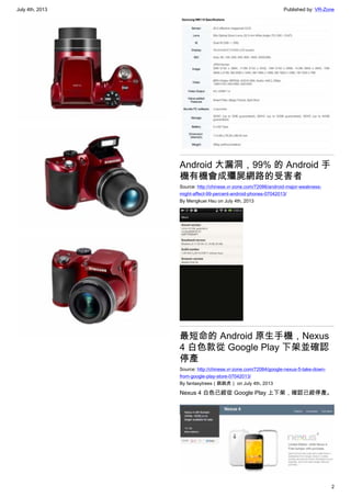 July 4th, 2013 Published by: VR-Zone
2
Android 大漏洞，99% 的 Android 手
機有機會成殭屍網路的受害者
Source: http://chinese.vr-zone.com/72086/android-major-weakness-
might-affect-99-percent-android-phones-07042013/
By Mengkuei Hsu on July 4th, 2013
最短命的 Android 原生手機，Nexus
4 白色款從 Google Play 下架並確認
停產
Source: http://chinese.vr-zone.com/72084/google-nexus-5-take-down-
from-google-play-store-07042013/
By fantasytrees（跳跳虎） on July 4th, 2013
Nexus 4 白色已經從 Google Play 上下架，確認已經停產。
 