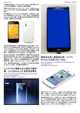 July 4th, 2013 Published by: VR-Zone
3
先前曾有消息指出，由 LG 代工的 Android 公版手機 Nexus
4 白色款為限量發售，這個消息已經獲得證實。
其實 8GB 版本早在 2013 年 7 月 1 日時，已經從 Google
Play 上下架，稍早 16GB 款也確認停產，只有黑色款仍繼續
販售。
該手機甫於 2013 年 5 月 29 日在香港推出，僅約短短一個月
左右的時間就從 Google Play 上下架、停產，可說是最短命
的 Android 原生手機；目前無法得知香港通路部份是否也停
止販售，相關消息仍有待確認。
白色款正面維持黑色，但背面與側邊均改為純白配色，是一
款由 LG 代工的智慧型手機，採用 28nm 製程的 Qualcomm
S4 Pro APQ8064, 1.5GHz 四核心處理器、2GB RAM，以及
1280 x 768 解析度的 TrueHD IPS Plus 螢幕，相機為 800 萬
畫素，前置鏡頭則為支援 HD 錄影的 130 萬畫素相機。
Nexus 4 共有 8GB / 16GB 兩種版本，無法透過 microSD 記
憶卡擴充儲存容量，亦不支援 LTE 4G 網路，內建的電池容
量為 2,100mAh，能提供 15.3 小時的通話時間與 390 小時的
待機時間。此外，Nexus 4 支援無線充電及 NFC 近距離通訊
感應功能，機身尺寸為 133.9 x 68.7 x 9.1mm，重量 139g。
不過，雖然香港地區有推出，但台灣 LG 本來就沒有計劃推
出 Nexus 4 白色款，對消費者的影響不大。
5.2 吋 FHD 螢幕以及光學防手震相
機，LG Optimus G2 規格再度釋出
Source: http://chinese.vr-zone.com/72029/with-5-2-inch-fhd-lg-optimus-
g2-spec-show-again-07042013/
By fantasytrees（跳跳虎） on July 4th, 2013
開發者安裝人數創新紀錄，0.77%
iPhone 已安裝 iOS 7 Beta
Source: http://chinese.vr-zone.com/72050/ios-7-developer-adoption-hit-
record-high-07042013/
By Mengkuei Hsu on July 4th, 2013
截至 2013 年 7 月 1 日為止，在造訪 OnSwpie 網站的 iOS 裝
置中，已經有 0.28% 的 iPad 安裝了 iOS 7 Beta 系統，而至
6 月 17 日為止，已有 0.77% 的 iPhone 裝置了 iOS 7 Beta。
雖然數字看起來不大，不過和 iOS 6 相比之下確有長足的進
步，在去年的相同時間點，僅有 0.19% 的 iPad 安裝了 iOS
6 Beta，而至去年 6 月 25 日為止，僅有 0.38% 的 iPhone 安
裝了 iOS 6 Beta 系統。iOS 7 統計起來就佔了 OnSwipe 總
流量的 0.46%，而 iOS 6 在去年同期僅佔了 0.25%。
 