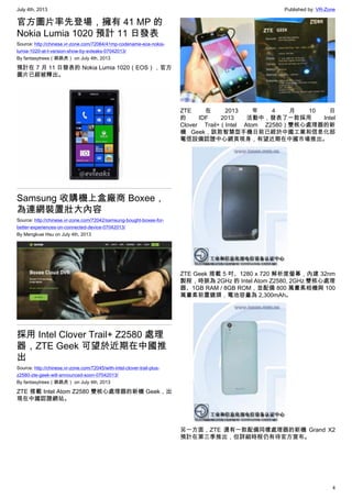 July 4th, 2013 Published by: VR-Zone
4
官方圖片率先登場，擁有 41 MP 的
Nokia Lumia 1020 預計 11 日發表
Source: http://chinese.vr-zone.com/72064/41mp-codename-eos-nokia-
lumia-1020-at-t-version-show-by-evleaks-07042013/
By fantasytrees（跳跳虎） on July 4th, 2013
預計在 7 月 11 日發表的 Nokia Lumia 1020（EOS），官方
圖片已經被釋出。
Samsung 收購機上盒廠商 Boxee，
為連網裝置壯大內容
Source: http://chinese.vr-zone.com/72042/samsung-bought-boxee-for-
better-experiences-on-connected-device-07042013/
By Mengkuei Hsu on July 4th, 2013
採用 Intel Clover Trail+ Z2580 處理
器，ZTE Geek 可望於近期在中國推
出
Source: http://chinese.vr-zone.com/72045/with-intel-clover-trail-plus-
z2580-zte-geek-will-announced-soon-07042013/
By fantasytrees（跳跳虎） on July 4th, 2013
ZTE 搭載 Intel Atom Z2580 雙核心處理器的新機 Geek，出
現在中國認證網站。
ZTE 在 2013 年 4 月 10 日
的 IDF 2013 活動中，發表了一款採用 Intel
Clover Trail+（Intel Atom Z2580）雙核心處理器的新
機 Geek，該款智慧型手機日前已經於中國工業和信息化部
電信設備認證中心網頁現身，有望近期在中國市場推出。
ZTE Geek 搭載 5 吋、1280 x 720 解析度螢幕，內建 32nm
製程，時脈為 2GHz 的 Intel Atom Z2580, 2GHz 雙核心處理
器、1GB RAM / 8GB ROM，並配備 800 萬畫素相機與 100
萬畫素前置鏡頭，電池容量為 2,300mAh。
另一方面，ZTE 還有一款配備同樣處理器的新機 Grand X2
預計在第三季推出，但詳細時程仍有待官方宣布。
 