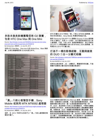 July 4th, 2013 Published by: VR-Zone
5
多款未發表新機獲電信商 O2 證實，
包含 HTC One Max 與 One Mini
Source: http://chinese.vr-zone.com/72039/htc-one-max-one-mini-nokia-
eros-and-mars-confirm-by-germany-o2-07042013/
By fantasytrees（跳跳虎） on July 4th, 2013
包括 HTC One Max、One mini 以及 Nokia Eros、Mars 等新
機，出現在德國電信商 O2 的內部文件中。
「真」八核心智慧型手機，Sony
Mobile 或採用 MTK MT6592 處理器
Source: http://chinese.vr-zone.com/72027/sony-might-consider-try-mtk-
mt-6592-octa-core-cpu-07042013/
By fantasytrees（跳跳虎） on July 3rd, 2013
或許，在 2014 年將可以見到不少「真」八核心處理器的智
慧型手機了。
MTK 計劃在 2014 年推出「真」八核心 MT6592 處理器，而
現在有消息指出，Sony Mobile 考慮採用該晶片組。
雖然 Samsung GALAXY S 4 搭載的 Exynos 5 Octa 處理器
共有 8 個核心，但其 4 + 4 設計，並不被認為是真正的八核
心處理器；不過，日前 MTK 透過新聞稿指出，該公司將於
2013 年 11 月開始量產八核心的 MT6592, 2GHz 處理器，同
時預計在 2014 年大量出貨。
打造不一樣的影像經驗，互動與創意
的 DUO 二合一分離式相機
Source: http://chinese.vr-zone.com/71895/duo-camera-a-concept-from-
chin-wei-liao-07042013/
By damnfat2000 on July 3rd, 2013
拍照玩法愈來愈多，3D 立體相片、雙鏡頭同時拍攝…不過
像圖中這樣採分離式設計的相機沒看過吧！
DUO 相機來自設計師 Chin-Wei Liao 創意，長型機身乍看下
像是一部陽春的口袋相機，不過仔細看會覺得怪怪的，怎麼
鏡頭和顯示幕位於同一邊？且頂部配備兩個快門鈕？原
來，DUO 是由兩部小巧的正方型相機組成，中間的金屬磁
貼將兩台牢牢吸住，將兩者扳開就能讓兩人都能體驗拍攝樂
趣。有趣的是，DUO 相機配有單/雙鏡頭拍攝切換鍵，前者
顧名思義能讓拆開後的兩部相機各拍各的，拍完後 DUO 還
能把別拍到的影像合併成同一張，如此就不必擔心掌鏡者無
法入鏡了；若選擇雙鏡頭拍攝，則可透過其中一部相機快門
讓兩部相機同時拍攝，如此能應用在更多創意構圖上。
 
