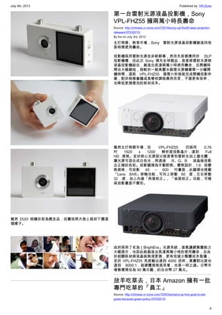 July 4th, 2013 Published by: VR-Zone
6
雖然 DUO 相機目前為概念品，但實拍照大致上就如下圖這
個樣子。
第一台雷射光源液晶投影機，Sony
VPL-FHZ55 擁兩萬小時長壽命
Source: http://chinese.vr-zone.com/72019/sony-vpl-fhz55-laser-projector-
released-07032013/
By fox on July 3rd, 2013
主打商務、教育市場，Sony 雷射光源液晶投影機創造四倍
長時間使用壽命。
投影機採用雷射光源並非新鮮事，然而先前都應用於 DLP
投影機種，但此次 Sony 領先全球競品，首度將雷射光源與
液晶投影機結合，創造出長達兩萬小時使用壽命，且開機時
間也大幅縮短，相較於一般高壓水銀燈光源機種需一分鐘開
機時間，這款 VPL-FHZ55 僅需六秒就能完成開機投影作
業，對於商務會議或是學校課程應用而言，不僅更有效率，
也降低更換燈泡的耗材成本。
雖然主打商務市場，但  VPL-FHZ55 仍採用 0.76
吋 1920 x 1200 解析度投影晶片，達到 Full
HD 規格。至於核心光源部分就是青色雷射光加上螢光體，
讓光源可混合成白色光，再透過 R、G、B 液晶板投影
出正確的色彩。投影鏡頭為手動對焦、變焦設計，1.6 倍變
焦規格，可投影 40 – 600 吋畫面，此鏡頭也搭載
「Lens Shift」移軸功能，可向上移動 60 度，左右移動
32 度，加上內建「角落校正」、「曲面校正」功能，可確
保投影畫面不變形。
由於採用了名為［BrightEra」光源系統，進氣濾網集塵能力
大幅提升，也因此能創造出長達兩萬小時的使用壽命，且由
於相關耗材與液晶板無須更換，更有效減少整體成本負擔，
至於  VPL-FHZ55 亮度輸出達到 4000 流明，真實對比度也
達到 8000:1，就硬體規格面來看，也是一時之選。日幣市
場售價預估為 90 萬日圓，約合台幣 27 萬元。
放羊吃草去，日本 Amazon 擁有一批
專門吃草的「員工」
Source: http://chinese.vr-zone.com/72003/amazon-jp-hire-goat-to-eat-
grass-because-green-policy-07032013/
 