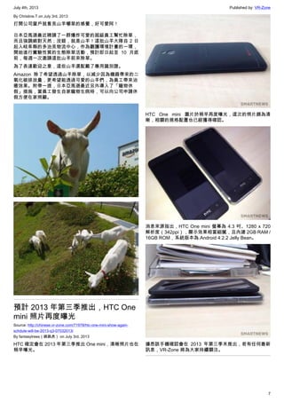 July 4th, 2013 Published by: VR-Zone
7
By Christine.T on July 3rd, 2013
打開公司窗戶就看見山羊嚼草的感覺，好可愛阿！
日本亞馬遜最近聘請了一群爆炸可愛的超級員工幫忙除草，
而且強調絕對天然；沒錯，就是山羊！這批山羊大隊自 2 日
起入岐阜縣的多治見物流中心，作為觀護環境計畫的一環，
開始進行實驗性質的生態除草活動，預計即日起至 10 月底
前，每週一次邀請這批山羊前來除草。
為了表達歡迎之意，這些山羊還配戴了專用識別證。
Amazon 除了希望透過山羊除草，以減少因為機器帶來的二
氧化碳排放量，更希望能透過可愛的山羊們，為員工帶來治
癒效果。附帶一提，日本亞馬遜最近另外導入了「寵物休
假」措施，當員工發生自家寵物生病時，可以向公司申請休
假方便在家照顧。
預計 2013 年第三季推出，HTC One
mini 照片再度曝光
Source: http://chinese.vr-zone.com/71978/htc-one-mini-show-again-
schdule-will-be-2013-q3-07032013/
By fantasytrees（跳跳虎） on July 3rd, 2013
HTC 確定會在 2013 年第三季推出 One mini，清晰照片也在
稍早曝光。
HTC One mini 圖片於稍早再度曝光，這次的照片頗為清
晰，相關的規格配置也已經獲得確認。
消息來源指出，HTC One mini 螢幕為 4.3 吋、1280 x 720
解析度（342ppi），顯示效果相當細膩，且內建 2GB RAM /
16GB ROM，系統版本為 Android 4.2.2 Jelly Bean。
據悉該手機確認會在 2013 年第三季末推出，若有任何最新
訊息，VR-Zone 將為大家持續關注。
 