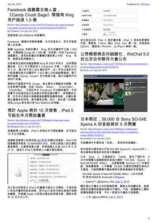 July 4th, 2013 Published by: VR-Zone
8
Facebook 遊戲霸主換人當，
《Candy Crush Saga》開發商 King
用戶超過 1.5 億
Source: http://chinese.vr-zone.com/70773/candy-crush-saga-developer-
king-replace-zynga-to-become-no-one-for-facebook-07032013/
By Christine.T on July 3rd, 2013
這都是給 Don Mattrick 的挑戰阿。
Facebook 戰場向來瞬息萬變，今天你是老大，明天可能就
換人坐坐看。
根據 AppDate 的統計顯示，King 的月活躍用戶已達 1.502
億，大幅超越 Zynga 的 1.499 億，成為新一代的 Facebook
遊戲霸主。這項消息讓近來屢傳計畫股票上市的 King 而
言，無疑成為明顯助力。
成長極其迅速的英國遊戲商 King 於 2003 年成立，自休閒遊
戲起家，2011 年才開始涉入 Facebook 市場，一直到 2012
年 3 月，還只有不到 2,000 萬的用戶，但一年多以後的今天
已經是擁有每月活躍用戶 1.502 億人次的超級開發商。旗下
熱門遊戲《Candy Crush》至今熱度不減，每月活躍用戶仍
有四千多萬。
曾經叱吒風雲多年的 Zynga，過去曾多次複製成功經驗，推
出多款熱門遊戲，包括《Mafia Wars》、《FarmVille》、
《ChefVille》，不過近年在 Facebook 平台競爭激烈，手持
裝置平台快速成長以及投資失利等多重夾擊下，表現難免失
常，近年多次透過大規模裁員與關閉遊戲等策略，企圖在重
整企業腳步的同時，尋求翻身空間。所以，現在這一切都會
成為 Zynga 新任執行長 Don Mattrick 的考驗。
預計 Apple 將於 10 月發售，iPad 5
可能在本月開始量產
Source: http://chinese.vr-zone.com/71985/ipad-5-may-enter-mass-
production-phase-soon-07032013/
By Mengkuei Hsu on July 3rd, 2013
根據微博上的資訊，iPad 5 即將在本月開始量產，並可能在
10 月正式發售。
根據新浪微博上的使用者 @C科技 的釋出的資訊，iPad 5 的
試產機型序號為 DLXKN00EFJKG，目前已經進入試生產的
最後階段，生產商為富士康，而保固截止日為 2014 年 6 月
27 日，這表示 iPad 5 即將進入大量生產的階段。
而之前分析師表示 iPad 5 的量產可能在 8 月開始，不過如果
C 科技所爆料的訊息為真，那 iPad 5 很有可能在這個月就開
始量產，而根據 Apple 之前推出產品的時程來看，應該也是
在 10 月正式上市。
從日前流出的 iPad 5 設計圖來看，iPad 5 將具有更薄的
外型，厚度為 7.9mm 僅比 iPad mini 厚一些。而長度為
232mm，寬度為 178.5mm，比 iPad 4 修長一點。
公眾帳號將走向細緻化，WeChat 5.0
於北京合作夥伴大會公布
Source: http://chinese.vr-zone.com/71974/tencent-announced-wechat-5-
at-china-beijing-partner-event-07032013/
By Chris.L on July 3rd, 2013
日本限定，39,000 台 Sony SO-04E
Xperia A 初音版將於 9 月開賣
Source: http://chinese.vr-zone.com/71993/sony-mobile-japan-
will-announed-so-04e-xperia-feat-hatsune-miku-on-september-
limited-39000-07032013/
By Christine.T on July 3rd, 2013
早就覺得今年顏色很「初音」，果然有初音機啦！
原本就是以綠色為主打的 SO-04E Xperia A（Xperia ZR），
現在順理成章真的有初音主題機啦！
日本 Sony 3 日透過官方 Twitter 宣布了預計在 9
月中旬開賣以虛擬歌姬初音為主題的「SO-04E Xperia A
feat.HATSUNE MIKU」，出貨會搭載 Android 4.2 作業系
統，採限量發售，上市數量  39,000 台還特別搭配初音的日
文諧音，只能說整隻手機由裡到外都是滿滿的初音風啦！
SO-04E Xperia A feat.HATSUNE MIKU：9月中旬発
売 限定39000台 Android4.2 #Xperia
— Xperia™ (@Xperia_info) July 3, 2013
關於這台手機在日本的販售詳情，暫無太多後續消息，就連
這款初音機到底會長啥樣也不確定。不過，根據網友上傳的
宣傳海報樣式來看，可以一探這台手機的大致模樣。
— この (@kono9625) July 3, 2013
 