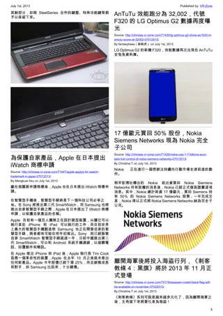 July 1st, 2013 Published by: VR-Zone
5
其餘部分，如與 SteelSeries 合作的鍵盤、特殊功能鍵等都
予以保留下來。
為保護自家產品，Apple 在日本提出
iWatch 商標申請
Source: http://chinese.vr-zone.com/71447/apple-applys-for-iwatch-
trademark-in-japan-07012013/
By Mengkuei Hsu on July 1st, 2013
繼在俄羅斯申請商標後，Apple 也在日本提出 iWatch 商標申
請。
在智慧型手機後，智慧型手錶將是下一個科技公司必爭之
地。在 Sony 將推出第二代 SmartWatch，而 Samsung 也將
推出自家智慧型手錶之際，Apple 在日本提出了 iWatch 商標
申請，以保護自家產品的名稱。
Apple 目前有一個百人團隊正在設計錶型裝置，以讓它可以
執行某些 iPhone 和 iPad 可以執行的工作，而目前世界
上最大的智慧型手機製造商 Samsung 也正在開發自家的智
慧型手錶，兩者都有可能在明年初推出。Sony 則已經販售
自家 SmartWatch 智慧型手錶超過一年，日前中國展出第二
代 SmartWatch，可以和 Android 系統手機連線，以接聽電
話、回覆郵件和簡訊。
在 Apple 推出 iPhone 和 iPad 後，Apple 執行長 Tim Cook
亟需一個革命性的裝置，Apple 在去年 10 月之後就未推出
任何新產品。Apple 今年股價已經下滑 25%，而且銷售成長
和對手，如 Samsung 比起來，十分緩慢。
AnTuTu 效能跑分為 32,002，代號
F320 的 LG Optimus G2 數據再度曝
光
Source: http://chinese.vr-zone.com/71430/lg-optimus-g2-show-as-f320-in-
antutu-score-at-32002-07012913/
By fantasytrees（跳跳虎） on July 1st, 2013
LG Optimus G2 的新機 F320，效能數據再次出現在 AnTuTu
安兔兔資料庫。
17 億歐元買回 50％ 股份，Nokia
Siemens Networks 現為 Nokia 完全
子公司
Source: http://chinese.vr-zone.com/71426/nokia-use-1-7-billions-euro-
take-full-control-of-nokia-siemens-networks-07012013/
By Christine.T on July 1st, 2013
Nokia 正在進行一個想辦法持續向行動市場全速前進的動
作。
稍早彭博社傳出的 Nokia 欲出資買回 Nokia Siemens
Networks 所有股權的消息後，Nokia 已經正式發函證實這項
消息。其中，Nokia 總計耗資 17 億歐元，買回 Siemens 持
有 50％ 的 Nokia Siemens Networks 股票，一半完成交
易，Nokia 得以正式將 Nokia Siemens Networks 納為完全子
公司。
離開海軍後將投入海盜行列，《刺客
教條 4：黑旗》將於 2013 年 11 月正
式登場
Source: http://chinese.vr-zone.com/70178/assassin-creed-black-flag-will-
be-available-on-november-07022013/
By Christine.T on July 1st, 2013
《刺客教條》系列可說是越來越多元化了，因為離開海軍之
後，主角接下來將要化身為海盜！
 