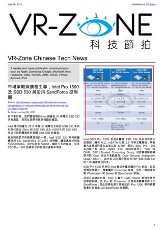 July 5th, 2013 Published by: VR-Zone
1
VR-Zone Chinese Tech News
A weekly tech news publication covering brands
such as Apple, Samsung, Google, Microsoft, Intel,
Facebook, AMD, NVIDIA, ARM, ASUS, iPhone,
Android, iPad
市場策略與價格主導，Intel Pro 1500
及 SSD 530 將沿用 SandForce 控制
器
Source: http://chinese.vr-zone.com/72081/intel-will-continue-
use-sandforce-in-consumer-family-and-pro-family-like-ssd-530-
pro-1500-07052013/
By Chris.L on July 5th, 2013
有印象的話，我們曾經提到 Intel 將會在 30 周釋出 SSD 530
系列產品，而現在我們有更多相關的資訊。
Intel 預計將會在 2013 年第 30 周釋出全新的 SSD 530 系列
以取代過去 25nm 的 SSD 520 以及 mSATA 的 SSD 525，
而近日我們獲得更多有關 Intel SSD 的資料。
就如同我們早前報導提到的一樣，Intel SSD 530 系列將繼
續採用 LSI SandForce SF-2281 控制器，讀寫速度分別為
550/520 MB/s，IOPS 則是 50/60K，擁有 5 年的保固，另外
SSD Pro 1500 的資訊也同在這份資料中現身。
Intel SSD Pro 1500 系列其實與 SSD 530 系列沒有多大
的區別，擁有 M.2、mSATA 以及 2.5 吋等三種規格，兩者
最大差異或許是在加密以及 MTBF 部分。SSD Pro 1500
系列除了有 AES 256bit 之外，同時也提供了 TCG 的
OPAL SSC（Trusted Computing Group 可信賴運算組織
認可的 Opal 安全子系統級別, Opal Security Subsystem
Class，SSC），此外在 200 萬小時的 MTBF 也比 SSD 530
的 120 萬要高出許多。
SSD Pro 1500 系列在 Intel 產品中屬於屬於 Pro 家族，但依
照類別來區分，應當屬於 Consumer 家族，另外一個則是針
對 Workstation 和 Server 的 Data Center 家族。
目前可以確定的是，Intel 只會在 Data Center 家族中使用
自家控制器，而 Pro 和 Consumer 方面則是繼續使用 LSI
SandForce，因此即將在第三季推出的 Pro 1500 系列將毫
無意外的就是 LSI SandForce 控制器。
 