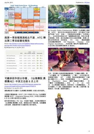 July 5th, 2013 Published by: VR-Zone
2
與第一季財報預測相去不遠，HTC 釋
出第二季自結營收報告
Source: http://chinese.vr-zone.com/72290/htc-release-self-accounting-
earnings-with-70-billion-ntd-income-07052013/
By Mengkuei Hsu on July 5th, 2013
可繼承前作部分存檔，《仙境傳說 奧
德賽AE》中英文合版 8 月上市
Source: http://chinese.vr-zone.com/72022/ragnarok-odyssey-ace-
chinese-and-english-will-be-available-august-07052013/
By Christine.T on July 5th, 2013
重點應該是可以繼承《仙境傳說 奧德賽》的部分保存資料。
台灣索尼電腦娛樂（SCET）於 5 日宣布 PS Vita《仙境傳說
奧德賽 ACE》（Ragnarok Odyssey ACE）中英文合板將在
8 月 29 日與日版同步在台發售。
新作將同時推出 PS Vita 卡版與下載版，內容除承襲前作
《仙境傳說 奧德賽》內容、發售後全部下載任務、收錄續篇
全新故事，最重要得是可以繼承部分保存資料。
由 GungHo Online Entertainment 開發的《仙境傳說 奧德
賽 ACE》，這次在完全保留前作內容外，另外增加了全新
戰鬥系統「ACE 技能」、可無限遊玩的新關卡「世界樹之
塔」、以及具有成長能力的「赫羅摩納斯武器」等各式各樣
的新要素。同時，這次為搭配中英文合版的開賣，將導入多
樣化的特典內容，包括首批 PS Vita 隨貨限量贈
送的遊戲原聲音樂 CD「Ragnarok Odyssey ACE
Original Soundtrack」，內容收錄了植松伸夫編寫的曲目，
以及谷岡久美的鋼琴演奏等 25 首曲目。
另外，初回購入特典將附贈虛擬道具「王國騎士團長」與
「公主禮服」的「王宮舞會套組」（下圖），以及衣服中同
時裝備可提高 HP 上限值、增加技能傷害值的「王國
騎士團長卡片」。同時，在遊戲發售後 1 個月內，
在 PlayStation Store 購買下載版的消費者， 亦
可獲得「王宮舞會套組」。若在 8 月 20 日至
28 日之間預購下載版本，除原有的「王宮舞會套組」，可
另外獲得（下二圖）虛擬裝備道具一套４種（七賢帝帽／狐
狸面具／羽毛帽／裝飾用蛋殼）
 