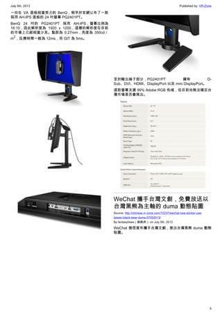 July 5th, 2013 Published by: VR-Zone
5
一向在 VA 面板相當努力的 BenQ，稍早於官網公布了一款
採用 AH-IPS 面板的 24 吋螢幕 PG2401PT。
BenQ 24 吋的 PG2401PT 採用 AH-IPS，螢幕比例為
16:10，因此解析度為 1920 x 1200，這樣的解析度在目前
的市場上已經相當少見。點距為 0.27mm，亮度為 350cd／
m
2
，反應時間一般為 12ms，而 GtT 為 5ms。
至於輸出端子部分，PG2401PT 擁有 D-
Sub、DVI、HDMI、DisplayPort 以及 mini DisplayPort。
這款螢幕支援 99% Adobe RGB 色域，但目前尚無法確定台
灣市場是否會推出。
WeChat 攜手台灣文創，免費放送以
台灣黑熊為主軸的 duma 動態貼圖
Source: http://chinese.vr-zone.com/72237/wechat-new-sticker-use-
taiwan-black-bear-duma-07052013/
By fantasytrees（跳跳虎） on July 5th, 2013
WeChat 微信宣布攜手台灣文創，推出台灣黑熊 duma 動態
貼圖。
 
