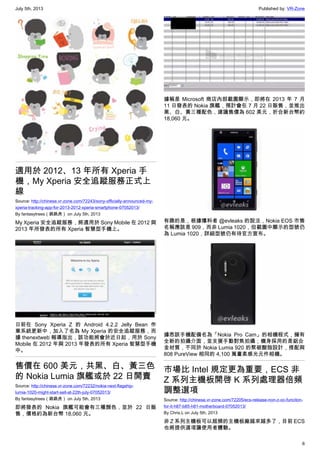 July 5th, 2013 Published by: VR-Zone
6
適用於 2012、13 年所有 Xperia 手
機，My Xperia 安全追蹤服務正式上
線
Source: http://chinese.vr-zone.com/72243/sony-officially-announced-my-
xperia-tracking-app-for-2013-2012-xperia-smartphone-07052013/
By fantasytrees（跳跳虎） on July 5th, 2013
My Xperia 安全追蹤服務，將適用於 Sony Mobile 在 2012 與
2013 年所發表的所有 Xperia 智慧型手機上。
日前在 Sony Xperia Z 的 Android 4.2.2 Jelly Bean 作
業系統更新中，加入了名為 My Xperia 的安全追蹤服務，而
據 thenextweb 報導指出，該功能將會於近日起，用於 Sony
Mobile 在 2012 年與 2013 年發表的所有 Xperia 智慧型手機
中。
售價在 600 美元，共黑、白、黃三色
的 Nokia Lumia 旗艦或於 22 日開賣
Source: http://chinese.vr-zone.com/72232/nokia-next-flagship-
lumia-1020-might-start-sell-at-22th-july-07052013/
By fantasytrees（跳跳虎） on July 5th, 2013
即將發表的 Nokia 旗艦可能會有三種顏色，並於 22 日販
售，價格約為新台幣 18,060 元。
據稱是 Microsoft 商店內部截圖顯示，即將在 2013 年 7 月
11 日發表的 Nokia 旗艦，預計會在 7 月 22 日販售，並推出
黑、白、黃三種配色，建議售價為 602 美元，折合新台幣約
18,060 元。
有趣的是，根據爆料者 @evleaks 的說法，Nokia EOS 市售
名稱應該是 909，而非 Lumia 1020，但截圖中顯示的型號仍
為 Lumia 1020，詳細型號仍有待官方宣布。
據悉該手機配備名為「Nokia Pro Cam」的相機程式，擁有
全新的拍攝介面，並支援手動對焦拍攝；機身採用的是鋁合
金材質，不同於 Nokia Lumia 920 的聚碳酸脂設計，搭配與
808 PureView 相同的 4,100 萬畫素感光元件相機。
市場比 Intel 規定更為重要，ECS 非
Z 系列主機板開啓 K 系列處理器倍頻
調整選項
Source: http://chinese.vr-zone.com/72205/ecs-release-non-z-oc-funciton-
for-it-h87-b85-h81-motherboard-07052013/
By Chris.L on July 5th, 2013
非 Z 系列主機板可以超頻的主機板廠越來越多了，目前 ECS
也將提供選項讓使用者體驗。
 