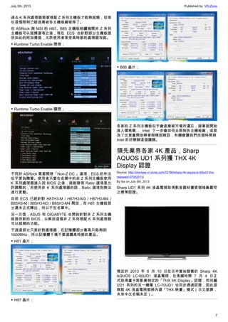 July 5th, 2013 Published by: VR-Zone
7
過去 K 系列處理器需要搭配 Z 系列主機板才能夠超頻，但現
在這個限制已經逐漸被各主機板廠破除了。
在 ASRock 與 MSI 的 H87、B85 主機板相續揭開非 Z 系列
主機板可以超頻選項之後，現在 ECS 也針對部分主機板提
供如此的附加價值，允許使用者享受高時脈的處理器效能。
▼ Runtime Turbo Enable 開啓；
▼ Runtime Turbo Enable 關閉；
不同於 ASRock 需要開啓「Non-Z OC 」選項，ECS 的作法
似乎更為簡單。使用者只要在名單中的非 Z 系列主機板使用
K 系列處理器進入到 BIOS 之後，就能發現 Ratio 選項是允
許調整的，而使用非 K 系列處理器的話，Ratio 選項則無法
進行更動。
目前 ECS 已經針對 H87H3-M / H87H3-M3 / H87H3-M4 /
B85H3-M / B85H3-M3 / B85H3-M4 開放，而 H81 主機板部
分還未正式釋出，所以不在名單中。
另一方面，ASUS 和 GIGABYTE 也開始針對非 Z 系列主機
板提供新的 BIOS，以解放這個非 Z 系列搭配 K 系列處理器
可以超頻的功能。
不過這部分只是針對處理器，在記憶體部分最高只能夠到
1600MHz，所以記憶體千萬不要選購高時脈的產品。
▼ H81 晶片；
▼ H87 晶片；
▼ B85 晶片；
各家的 Z 系列主機板似乎會逐漸被市場所遺忘，接著就開始
進入價格戰… Intel 下一步會如何去限制各主機板廠，或是
為了出貨量開始睜著眼睛說瞎話，有機會讓我們找個時間與
Intel 好好聊聊這個議題。
領先業界各家 4K 產品，Sharp
AQUOS UD1 系列獲 THX 4K
Display 認證
Source: http://chinese.vr-zone.com/72190/sharp-4k-aquos-lc-60ud1-thx-
released-07052013/
By fox on July 5th, 2013
Sharp UD1 系列 4K 液晶電視取得影音器材畫質領域最嚴苛
之標準認證。
預定於 2013 年 8 月 10 日在日本當地發售的 Sharp 4K
AQUOS LC-60UD1 液晶電視，在美國時間 7 月 4 日正
式取得盧卡斯影業制定的「THX 4K Display」認證，而同屬
UD1 系列的另一機種 LC-70UD1 也同步通過認證，因此這
兩款 4K 液晶電視都將內建「THX 映畫」模式（日文直譯，
未來中文名稱未定）。
 