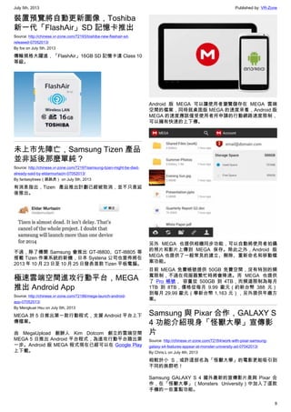July 5th, 2013 Published by: VR-Zone
8
裝置預覽將自動更新圖像，Toshiba
新一代「FlashAir」SD 記憶卡推出
Source: http://chinese.vr-zone.com/72193/toshiba-new-flashair-sd-
released-07052013/
By fox on July 5th, 2013
傳輸規格大躍進，「FlashAir」16GB SD 記憶卡達 Class 10
等級。
未上市先陣亡，Samsung Tizen 產品
並非延後那麼單純？
Source: http://chinese.vr-zone.com/72197/samsung-tizen-might-be-died-
already-said-by-eldarmurtazin-07052013/
By fantasytrees（跳跳虎） on July 5th, 2013
有消息指出，Tizen 產品推出計劃已經被取消，並不只是延
後推出。
不過，除了傳聞 Samsung 會推出 GT-I8800、GT-I8805 等
搭載 Tizen 作業系統的新機，日本 Systena 公司也宣佈將在
2013 年 10 月 23 日至 10 月 25 日發表首款 Tizen 平板電腦。
極速雲端空間進攻行動平台，MEGA
推出 Android App
Source: http://chinese.vr-zone.com/72186/mega-launch-android-
app-07052013/
By Mengkuei Hsu on July 5th, 2013
MEGA 於 5 日推出第一款行動程式，支援 Android 平台上下
傳檔案。
由 MegaUpload 創辦人 Kim Dotcom 創立的雲端空間
MEGA 5 日推出 Android 平台程式，為進攻行動平台踏出第
一步。Android 版 MEGA 程式現在已經可以在 Google Play
上下載。
Android 版 MEGA 可以讓使用者瀏覽儲存在 MEGA 雲端
空間的檔案，同時就桌面版 MEGA 的速度來看，Android 版
MEGA 的速度應該僅受使用者所申請的行動網路速度限制，
可以擁有快速的上下傳。
另外 MEGA 也提供相機同步功能，可以自動將使用者拍攝
的照片和影片上傳到 MEGA 保存。除此之外，Android 版
MEGA 也提供了一般常見的建立、刪除、重新命名和移動檔
案功能。
目前 MEGA 免費帳號提供 50GB 免費空間，沒有特別的頻
寬限制，不過在伺服器繁忙時將會降速。而 MEGA 也提供
了 Pro 帳號， 容量從 500GB 到 4TB，而頻道限制為每月
1TB 到 8TB，價格從每月 9.99 歐元（約新台幣 388 元）
到每月 29.99 歐元（學新台幣 1,163 元），另外提供年繳方
案。
Samsung 與 Pixar 合作，GALAXY S
4 功能介紹現身「怪獸大學」宣傳影
片
Source: http://chinese.vr-zone.com/72164/work-with-pixar-samsung-
galaxy-s4-features-appear-at-monster-university-ad-07042013/
By Chris.L on July 4th, 2013
相較於小 S，或許這部名為「怪獸大學」的電影更能吸引到
不同的族群吧！
Samsung GALAXY S 4 國外最新的宣傳影片是與 Pixar 合
作，在「怪獸大學」（Monsters University）中加入了這款
手機的一些重點功能。
 