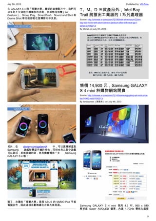 July 5th, 2013 Published by: VR-Zone
9
在 GALAXY S 4 與「怪獸大學」最新的宣傳影片中，我們可
以見到不少這款手機獨有的功能，例如懸浮預覽（Air
Gesture）、Group Play、Smart Push、Sound and Shot 和
Drama Shot 等功能都能在宣傳影片中見到。
另外，在 disney.com/galaxys4 中，可以更瞭解這款
Samsung 旗艦智慧型手機的特色，同時也有三款小遊戲
可以試玩，若都破關的話，將有機會獲得一支 Samsung
GALAXY S 4 喔！
對了，台灣的「怪獸大學」是與 ASUS 的 MeMO Pad 平板
電腦合作，因此這項活動無緣在台與大家見面。
T、M、D 三款產品外，Intel Bay
Trail 將推出工業級的 I 系列處理器
Source: http://chinese.vr-zone.com/72156/intel-silvermount-22nm-
bay-trail-t-d-m-with-atom-celreon-pentium-after-will-have-igs-i-
series-07042013/
By Chris.L on July 4th, 2013
售價 14,900 元，Samsung GALAXY
S 4 mini 於購物網站開賣
Source: http://chinese.vr-zone.com/72140/samsung-galaxy-s4-mini-price-
list-14900-ntd-07042013/
By fantasytrees（跳跳虎） on July 4th, 2013
Samsung GALAXY S 4 mini 採用 4.3 吋、960 x 540
解析度 Super AMOLED 螢幕，內建 1.7GHz 雙核心處理
 