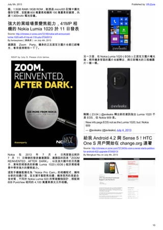 July 5th, 2013 Published by: VR-Zone
10
器、1.5GB RAM / 8GB ROM，能透過 microSD 記憶卡擴充
儲存空間，並配備 800 萬畫素相機與 190 萬畫素前鏡頭，內
建 1,900mAh 電池容量。
強大的黑暗場景變焦能力，41MP 相
機的 Nokia Lumia 1020 於 11 日發表
Source: http://chinese.vr-zone.com/72146/nokia-will-announced-
lumia-1020-with-41mp-at-11th-july-07042013/
By fantasytrees（跳跳虎） on July 4th, 2013
邀請函 Zoom Party、機身的正反面官方圖片也都已經曝
光，看來值得期待一下了。
Nokia 在 2013 年 7 月 4 日再度發出將於
7 月 11 日舉辦的發表會邀請函，邀請函的訊息「ZOOM
REINVENTED，AFTER DARK」，以及放大鏡中的月亮圖
示，意味即將發表的新機 Lumia 1020（EOS）能於黑暗場
景中帶來強大的變焦能力。
這款手機會配備名為「Nokia Pro Cam」的相機程式，擁有
全新的拍攝介面，並支援手動對焦拍攝；機身採用的是鋁合
金材質，不同於 Nokia Lumia 920 的聚碳酸脂設計，搭配與
808 PureView 相同的 4,100 萬畫素感光元件相機。
另一方面，在 Nokia Lumia 1020（EOS）正面官方圖片曝光
後，稍早機身背面的圖片也被釋出，與日前曝光的工程機圖
片一模一樣。
剛剛（23:04）@evleaks 釋出新的資訊指出 Lumia 1020 不
是 EOS，但 Nokia 909 是。
New info pegs EOS not as the Lumia 1020, but: Nokia
909
— @evleaks (@evleaks) July 4, 2013
給我 Android 4.2 與 Sense 5！HTC
One S 用戶開始在 change.org 連署
Source: http://chinese.vr-zone.com/72134/htc-one-s-owner-starts-petition-
for-android-422-upgrade-07042013/
By Mengkuei Hsu on July 4th, 2013
 