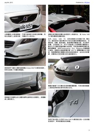 July 6th, 2013 Published by: VR-Zone
2
水箱護罩上的雷達模組，不僅可偵測前方的路況與車輛，同
時也具備行人偵測功能，可顧及行人的安全。
車頭保桿下緣的立體折線透露出 Volvo V40 T4 硬冽的個性，
同時也提高了外觀的辨識度。
車側鈑件所雕塑出的立體折線帶出鮮明的光影變化，視覺觀
感上頗具張力。
選配的車頂擾流尾翼在造型設計上相當突出，為  Volvo V40
T4 增添濃郁的運動味道。
此外，Volvo V40 T4 的科技專長也式相當了得，整合
VSi 資訊控制介面的懸浮式中控台具備有車輛細部設定、空
調控制、音響、藍芽通訊、衛星導航等豐富功能，而且操作
直覺、立即就能上手；而TFT液晶個人化高階數位儀錶組以
數位化方式讓你掌握車輛行進狀態，同時透過簡單明瞭的視
覺色調轉換，呈現 Performance、Eco、Elegance 等駕駛模
式資訊。這樣的內涵細節闡述著 V40 T4 精闢務實的生活態
度，每個環節設計都顧及到你的感受與需求，由內向外的簡
練，突顯現出它更有層次的內涵與親和力。
隱匿於廠徽下方凹槽內的倒車顯影攝影機，可有效提高駕駛
人倒車或停車時的便利性與安全性。
為你打造出個人生活的 Volvo V40 T4 總是能在每一次的移動
的旅程中，帶來新穎美妙的樂趣。
 
