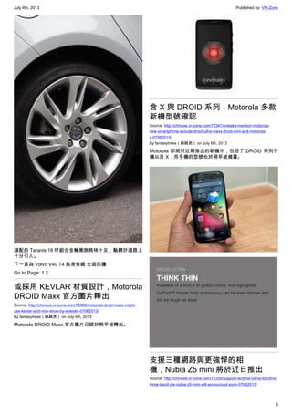 July 6th, 2013 Published by: VR-Zone
3
選配的 Taranis 18 吋鋁合金輪圈跑格味十足，馳騁於道路上
十分引人。
下一頁為 Volvo V40 T4 貼身保鏢 全面防護
Go to Page: 1 2
或採用 KEVLAR 材質設計，Motorola
DROID Maxx 官方圖片釋出
Source: http://chinese.vr-zone.com/72359/motorola-droid-maxx-might-
use-kevlar-and-now-show-by-evleaks-07062013/
By fantasytrees（跳跳虎） on July 6th, 2013
Motorola DROID Maxx 官方圖片已經於稍早被釋出。
含 X 與 DROID 系列，Motorola 多款
新機型號確認
Source: http://chinese.vr-zone.com/72347/evleaks-mention-motorola-
new-smartphone-include-droid-ultra-maxx-droid-mini-and-motorola-
x-07062013/
By fantasytrees（跳跳虎） on July 6th, 2013
Motorola 即將於近期推出的新機中，包括了 DROID 系列手
機以及 X，而手機的型號也於稍早被揭露。
支援三種網路與更強悍的相
機，Nubia Z5 mini 將於近日推出
Source: http://chinese.vr-zone.com/72335/support-wcdma-cdma-td-cdma-
three-band-zte-nubia-z5-mini-will-announced-soon-07062013/
 
