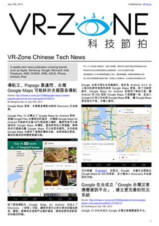 July 10th, 2013 Published by: VR-Zone
1
VR-Zone Chinese Tech News
A weekly tech news publication covering brands
such as Apple, Samsung, Google, Microsoft, Intel,
Facebook, AMD, NVIDIA, ARM, ASUS, iPhone,
Android, iPad
導航王、Papago 靠邊閃，台灣
Google Maps 可能終於支援語音導航
Source: http://chinese.vr-zone.com/72966/google-maps-in-taiwan-
supports-gps-turn-by-turn-voice-guide-07102013/
By Mengkuei Hsu on July 10th, 2013
Google Maps 更新，支援語音導航功能和 Discovery 在地服
務。
Google Play 10 日釋出了 Google Maps for Android 更新，
根據 Google Play 台灣商店的描述，台灣版 Google Maps for
Android 可能終於支援 GPS 語音路口導航，讓使用者可以直
接利用 Google Maps 來導航，當然原有的大眾運輸、單車
和步行路線也讓 Google Maps 可以有更多應用。另外新版
Google Maps 也提供了進階的導航功能，如即時路況更新、
事故回報和即時變更路線功能。
除了語音導航外，Google Maps for Android 也加入了
Discovery （探索）功能，讓使用者可以更方便找到當地飲
食、購物、娛樂和住宿熱門去處的資訊，與其他使用者對這
些地點的評論。
Google 也表示將在未來幾週內，逐步為 Android 4.0.3 以
上版本的使用者提供這項 Google Maps 更新。除了功能更
新外，Google Maps for Android 的採用了新的介面，讓
Android 和 iOS 版的 Google Maps 介面漸趨一致，並加入
Google I/O 時公布的新 Google Maps 特點，讓 Google Maps
更容易在平板、手機上操作。
另外根據 Engadget 的說法，Google 也會在近期推出
Google Maps for iOS 的更新，至少會加入 Discovery 本地資
訊的功能。
Google 在台成立「Google 台灣災害
應變資訊平台」，建立更完善的防災
系統
Source: http://chinese.vr-zone.com/72938/google-announce-google-
taiwan-crisis-response-platform-07102013/
By Techbang on July 10th, 2013
Google 10 日在台成立 Google 台灣災害應變資訊平台。
 