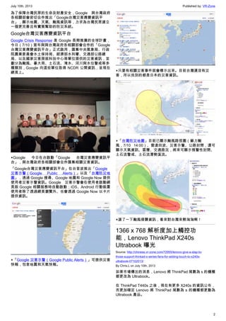 July 10th, 2013 Published by: VR-Zone
2
為了保障台灣民眾的生命及財產安全，Google 與台灣政府
各相關部會密切合作推出「Google台灣災害應變資訊平
台」，顯示地震、天氣、颱風資訊等，力求為台灣民眾建立
一個更完善且有實質幫助的防災系統。
Google台灣災害應變資訊平台
Google Crisis Response 是 Google 長期推廣的全球計畫，
今日（7/10）宣布與與台灣政府各相關部會合作的「Google
台灣災害應變資訊平台」正式啟用，匯集中央氣象局、行政
院農業委員會水土保持局、經濟部水利署、交通部公路總
局、以及國家災害房就科技中心等單位提供的災害資訊，並
劃分為颱風、豪大雨、土石流、淹水、河川與水位警戒等多
種類別，Google 向這些單位取得 NCDR 公開資訊，呈現在
網頁上。
▲Google 今日在台啟動「Google 台灣災害應變資訊平
台」，與台灣政府各相關部會合作匯集相關災害資訊。
「Google台灣災害應變資訊平台」在台首波推出「Google
災害示警（Google Public Alerts）」以及「台灣防災地
圖」，透過 Google 搜尋、Google 地圖和 Google Now 提供
使用者災害示警資訊。Google 災害示警會在使用者啟動網
頁版 Google 相關服務時自動啟動；iOS、Android 行動裝置
使用者除了透過網頁瀏覽外、也會透過 Google Now 以卡片
提供資訊。
▲「Google 災害示警（Google Public Alerts）」可提供災害
快報，包含地震和天氣快報。
▲只要有相關災害事件就會標示出來。目前台灣還沒有災
害，所以找到的都是日本的災害資訊。
▲「台灣防災地圖」目前已顯示颱風路徑圖（蘇力颱
風，7/10 14:00）、雷達回波、災害示警、公路封閉，還可
顯示天氣資訊、雲層、交通路況，將來可顯示預警性封閉、
土石流警戒、土石流潛勢溪流。
▲選了一下颱風侵襲資訊，看來對台灣來勢洶洶啊！
1366 x 768 解析度加上觸控功
能，Lenovo ThinkPad X240s
Ultrabook 曝光
Source: http://chinese.vr-zone.com/72955/lenovo-give-a-slap-to-
those-support-thinkad-x-series-fans-for-adding-touch-to-x240s-
ultrabook-07102013/
By Chris.L on July 10th, 2013
如果市場傳出的消息，Lenovo 將 ThinkPad 尾數為 s 的機種
都更改為 Ultrabook。
在 ThinkPad T440s 之後，現在有更多 X240s 的資訊公布，
而更加確定 Lenovo 將 ThinkPad 尾數為 s 的機種都更動為
Ultrabook 產品。
 