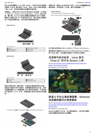 July 10th, 2013 Published by: VR-Zone
3
這次出現的機種為 12.5 吋的 X240s，不過不同於沒有觸控
且擁有 FullHD 解析度的 T440s，這台 X240s 解析度僅為
1366 x 768，同時提供觸控功能讓使用者使用。
外觀部分，與現行的 X230 似乎並沒有多大的差異，I/O 提供
了 USB 3.0、D-Sub、mini DisplayPort、3.5mm 混合式音
源、讀卡機、RJ-45 以及部分機種才會搭配的 SIM 卡插槽，
電源孔已經更改為 X1 所使用的長方孔。部分型號也將擁有
NFC 和指紋辨識功能，但目前無法確認型號為何。
背面已經更改為一體式設計，但使用者還是能夠自行拆卸。
透過官方維修手冊中的資料，記憶體是能夠自行升級，而部
分機種將擁有 M.2 插槽搭配 SSD 當作快取使用，不過若是
你已經使用 2.5 吋 SSD，那這個部分對你而言是沒有意義
的。
按鍵方面，隨著 X230 更改為 6 列後，X240 也將繼續維持這
樣的風格，同時保留了小紅點，讓小黑迷緬懷一下。
官方釋出的規格為 305.5 x 208.5 x 17.7mm（W x D x H）。
處理器部分將會為 Intel Core i5-4200U 和 Core i7-4500U，
與 T440s 相同，目前還無法確認上市時間以及售價。
封測兩年終於結束，Valve 宣布
《Dota 2》即日在 Stream 上架
Source: http://chinese.vr-zone.com/68353/valve-finally-announced-
dota-2-now-on-stream-07102013/
By Christine.T on July 10th, 2013
睽違 9 年的企業結構調整，Nintendo
為遊戲跨國同步發售鋪路
Source: http://chinese.vr-zone.com/72896/nintendo-restructure-japan-
and-overseas-department-will-combine-together-for-sync-new-game-
sell-07102013/
By Christine.T on July 10th, 2013
Nintendo 睽違 9 年之後，在企業結構部分，終於進行調整，
而這次調整或許跟同步化有關聯。
 